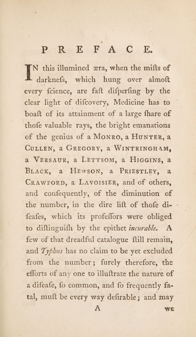 PREFACE. IN this illumined sera, when the mifts of darknefs, which hung over almoft every fcience, are faft difperfing by the clear light of difcovery, Medicine has to boaft of its attainment of a large fhare of thofe valuable rays, the bright emanations of the genius of a Monro, a Hunter, a Cullen, a Gregory, a Wintringh am9 a Versaur, a Lettsom, a Higgins, a Black, a Hewson, a Priestley, a Crawford, a Lavoisier, and of others, and confequently, of the diminution of the number, in the dire lift of thofe di- feafes, which its profeiTors were obliged to diftinguilh by the epithet incurable. A few of that dreadful catalogue ftill remain, and Typhus has no claim to be yet excluded from the number; furely therefore, the efforts of any one to illuftrate the nature of a difeafe, fo common, and fo frequently fa¬ tal, mull be every way defirable; and may A we