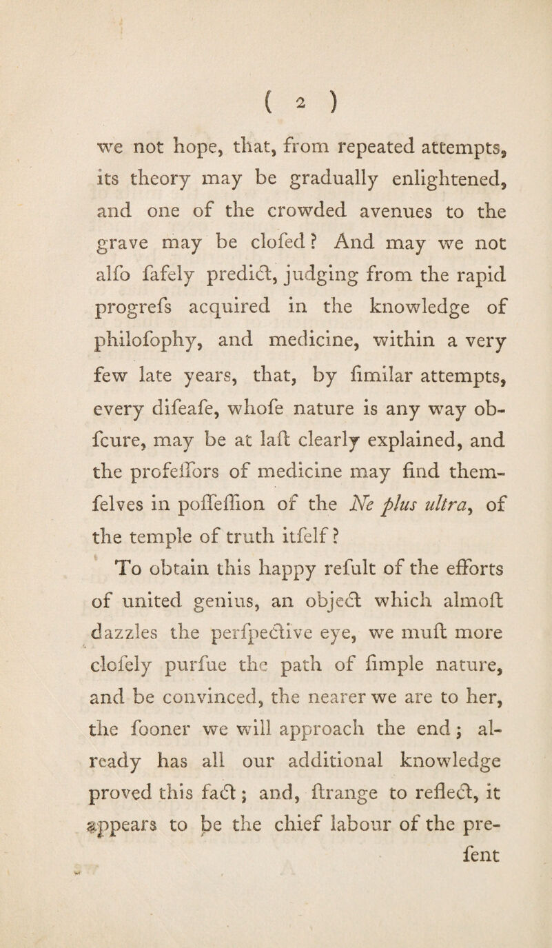 we not hope, that, from repeated attempts, its theory may be gradually enlightened, and one of the crowded avenues to the grave may be clofed ? And may we not alfo fafely predict, judging from the rapid progrefs acquired in the knowledge of philofophy, and medicine, within a very few late years, that, by fimilar attempts, every difeafe, whofe nature is any way ob- fcure, may be at laft clearly explained, and the profeffors of medicine may find them- felves in poffefiion of the Ne phis ultra, of the temple of truth itfelf ? To obtain this happy refult of the efforts of united genius, an objedt which almoft dazzles the perfpedtive eye, we mu ft more clcfeiy purfue the path of fimple nature, and be convinced, the nearer we are to her, the fooner we will approach the end; al¬ ready has all our additional knowledge proved this fadt; and, ftrange to refledt, it appears to be the chief labour of the pre- fent
