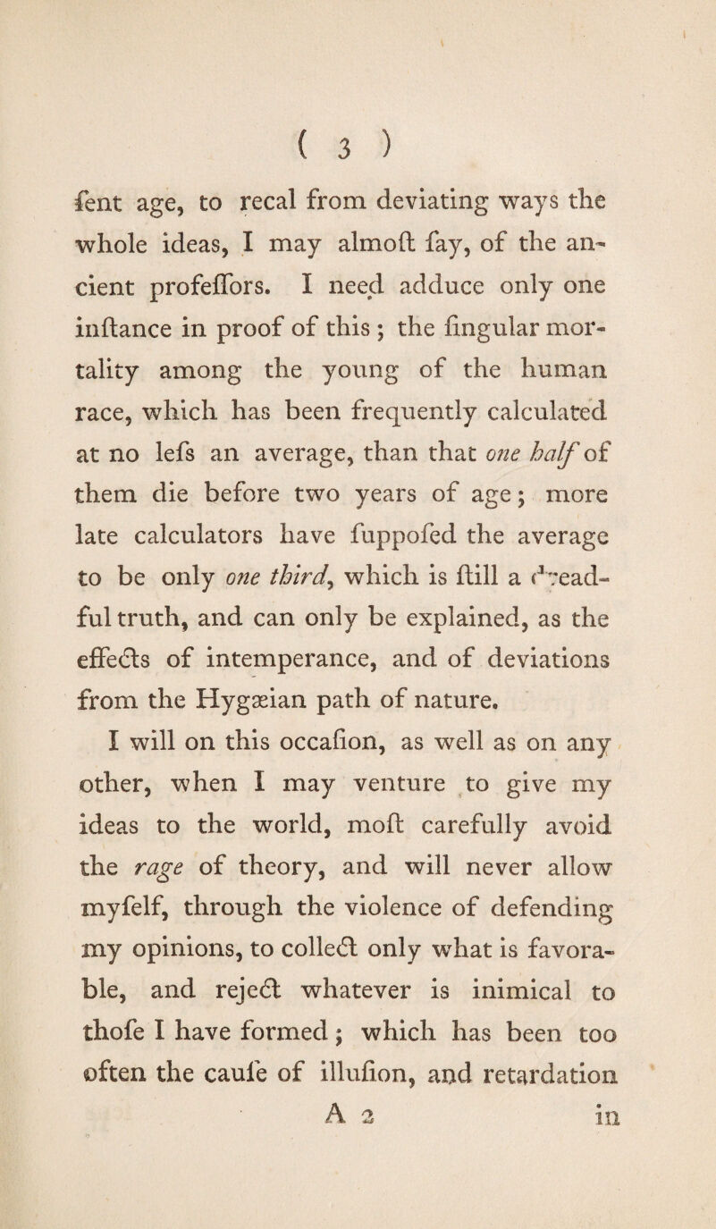 fent age, to recal from deviating ways the whole ideas, I may aim oft fay, of the an¬ cient profelfors. I need adduce only one inftance in proof of this ; the lingular mor¬ tality among the young of the human race, which has been frequently calculated at no lefs an average, than that one half of them die before two years of age; more late calculators have fuppofed the average to be only one thirds which is ftill a dread¬ ful truth, and can only be explained, as the effedls of intemperance, and of deviations from the Hygseian path of nature, I will on this occalion, as well as on any other, when I may venture to give my ideas to the world, moll carefully avoid the rage of theory, and will never allow xnyfelf, through the violence of defending my opinions, to colledd only what is favora¬ ble, and reject whatever is inimical to thofe I have formed; which has been too often the caufe of illuhon, and retardation A 2 in