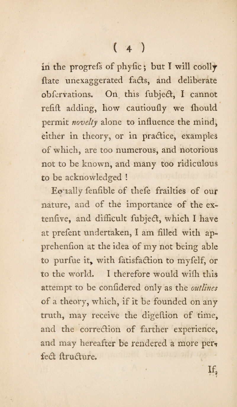 in the progrefs of phyfic; but T will coolly ftate unexaggerated fadts, and deliberate obfervations. On this fubjedt, I cannot a refill: adding, how cautioufly we fhould permit novelty alone to influence the mind, either in theory, or in practice, examples of which, are too numerous, and notorious not to be known, and many too ridiculous to be acknowledged ! Eoually fenfible of thefe frailties of our nature, and of the importance of the ex¬ tent! ve, and difficult fubjedt, which I have at prefent undertaken, I am filled with ap« prehenfion at the idea of my not being able to purfue it* with fatisfadlion to myfelf, or to the world. 1 therefore would wifh this attempt to be confidered only as the outlines of a theory, which, if it be founded on any truth, may receive the digeftion of time, and the corredtion of farther experience, and may hereafter be rendered a more per? feci ftrudture. 4