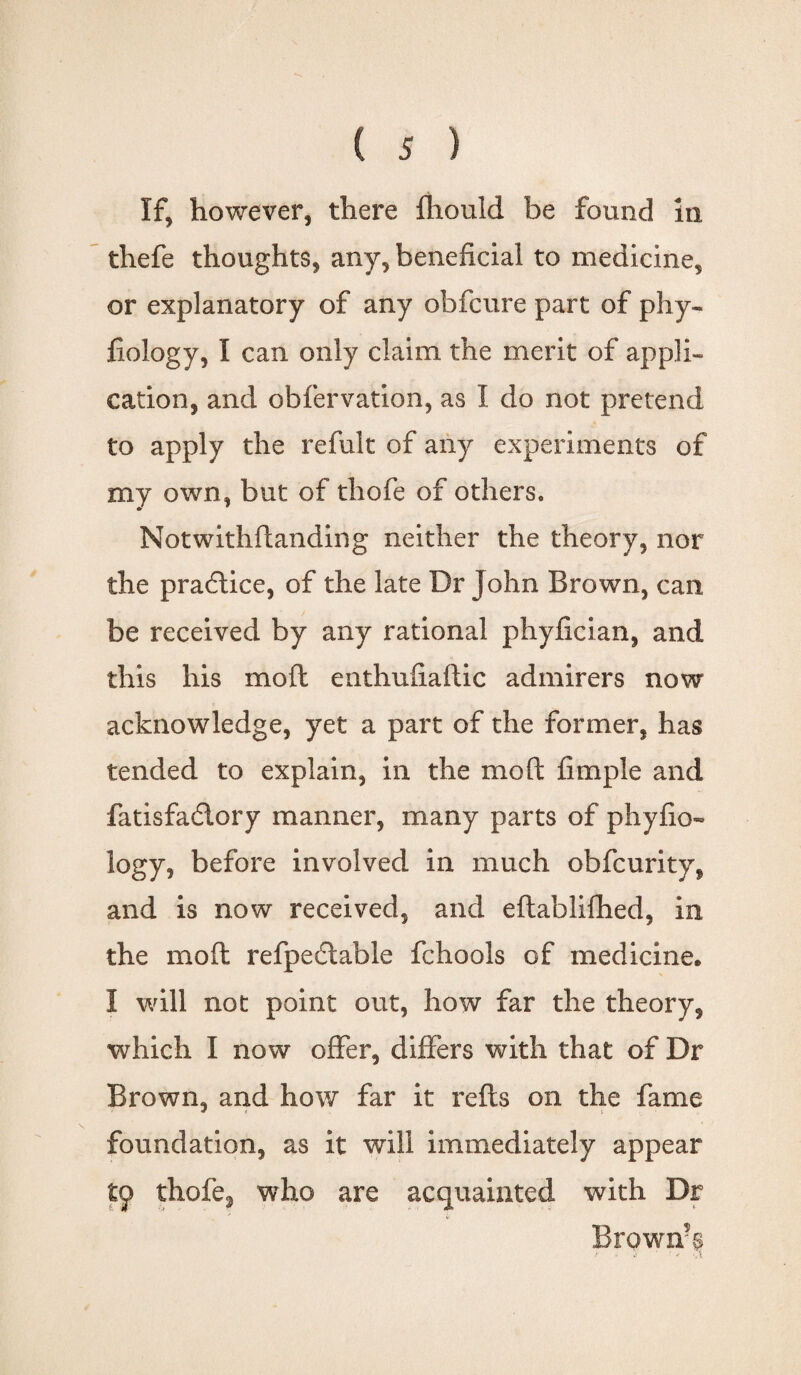 If, however, there fhould be found in thefe thoughts, any, beneficial to medicine, or explanatory of any obfcure part of phy- fiology, I can only claim the merit of appli¬ cation, and obfervation, as I do not pretend to apply the refult of any experiments of my own, but of thofe of others. Not withftanding neither the theory, nor the practice, of the late Dr John Brown, can be received by any rational phyfician, and this his mofl enthufiaftic admirers now acknowledge, yet a part of the former, has tended to explain, in the mo ft fi tuple and fatisfadlory manner, many parts of phyfio- logy, before involved in much obfcurity, and is now received, and eftablifhed, in the mo ft refpedtable fchools of medicine* I will not point out, how far the theory, which I now offer, differs with that of Dr Brown, and how far it refts on the fame foundation, as it will immediately appear tp thofe3 who are acquainted with Dr Brown?§