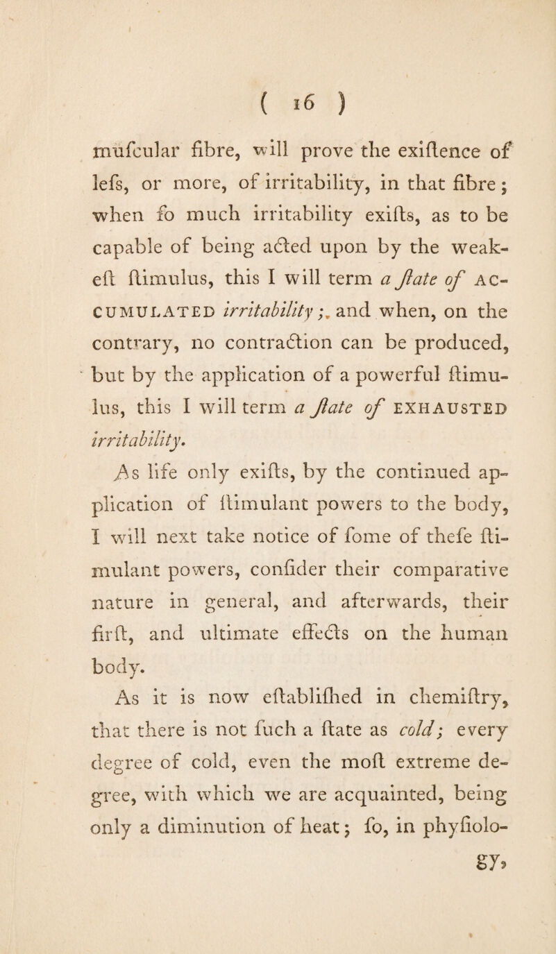 ( 16 ) miifcular fibre, will prove the exiRence of lefs, or more, of irritability, in that fibre; when fo much irritability exifis, as to be capable of being acled upon by the weak- eft flimulus, this I will term a fate of ac¬ cumulated irritabilityand when, on the contrary, no contraction can be produced, but by the application of a powerful ftimu- lus, this I will term a fate of exhausted irritability, As life only exifis, by the continued ap¬ plication of liimulant powers to the body, I will next take notice of fome of thefe fti- mulant powers, confider their comparative nature in general, and afterwards, their firft, and ultimate effects on the human body. As it is now eftablilhed in chemiftry, that there is not fuch a (late as cold; every degree of cold, even the moll extreme de¬ gree, with which we are acquainted, being only a diminution of heat; fo, in phyfiolo- g y>