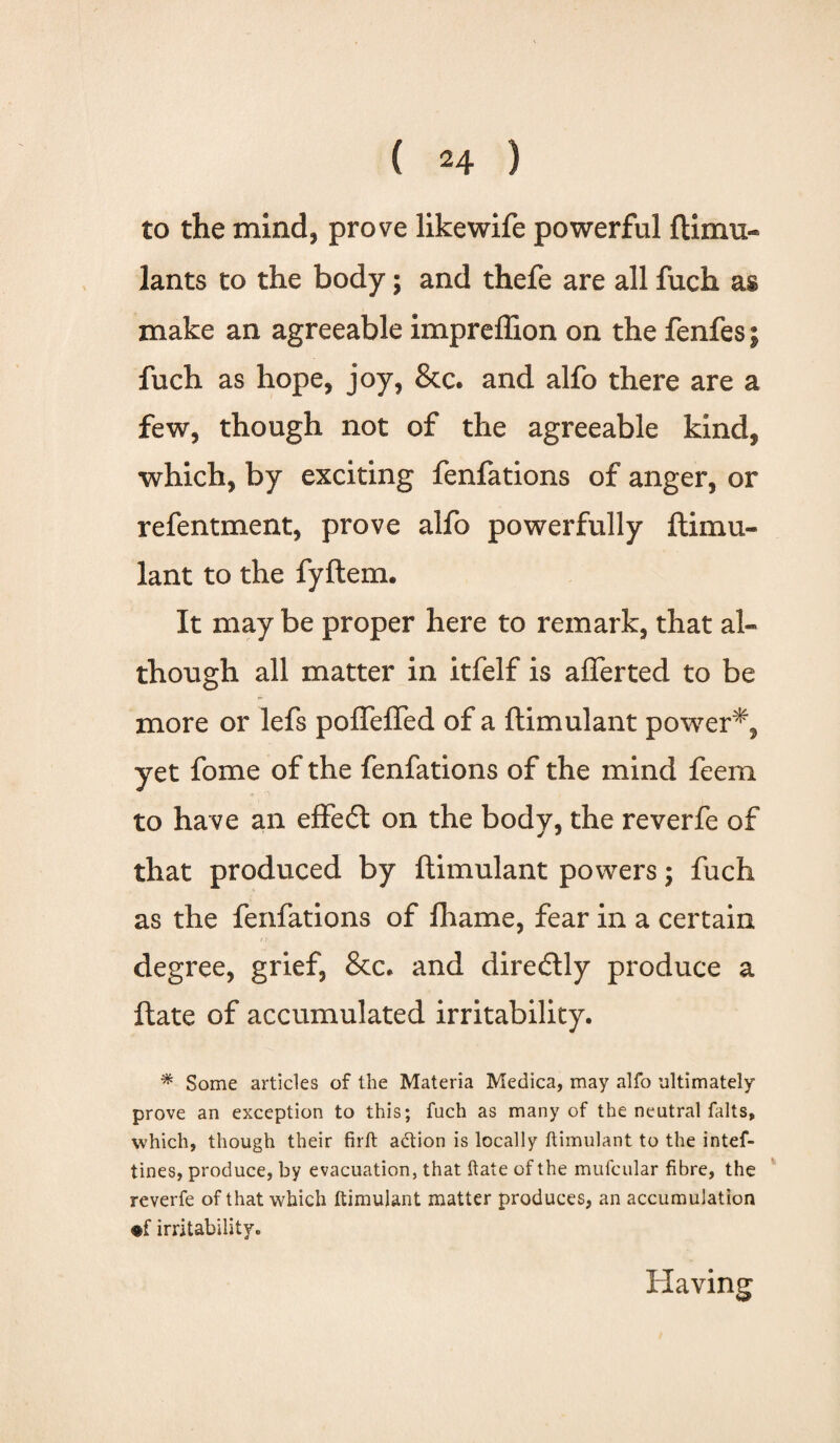 to the mind, prove likewife powerful ftimu- lants to the body; and thefe are all fuch as make an agreeable impreffion on the fenfes; fuch as hope, joy, &c. and alfo there are a few, though not of the agreeable kind, which, by exciting fenfations of anger, or refentment, prove alfo powerfully ftimu- lant to the fyftem. It may be proper here to remark, that al¬ though all matter in itfelf is afferted to be more or lefs pofTeffed of a ftimulant power*, yet fome of the fenfations of the mind feern to have an effedl on the body, the reverfe of that produced by ftimulant powers; fuch as the fenfations of fhame, fear in a certain degree, grief, &c. and diretftly produce a ftate of accumulated irritability. # Some articles of the Materia Medica, may alfo ultimately prove an exception to this; fuch as many of the neutral falts, which, though their firft adion is locally ftimulant to the intef- tines, produce, by evacuation, that ftate of the mufcular fibre, the reverfe of that which ftimulant matter produces, an accumulation •f irritability. Having