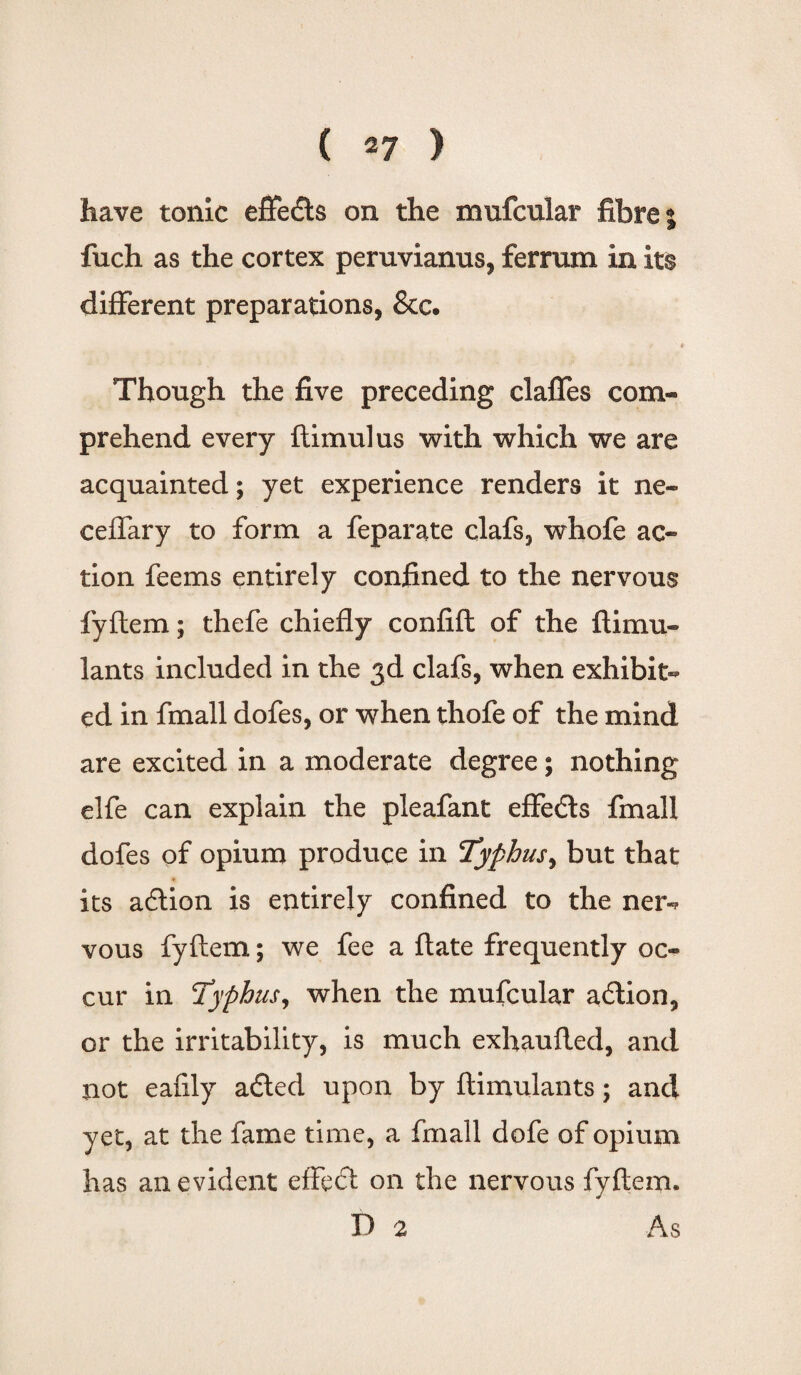 have tonic effedts on the mufcular fibre % fuch as the cortex peruvianus, ferrum in its different preparations, &c. e i Though the five preceding claffes com¬ prehend every ftimulus with which we are acquainted; yet experience renders it ne- ceffary to form a feparate clafs, whofe ac¬ tion feems entirely confined to the nervous fyftem; thefe chiefly confift of the ftimu- lants included in the 3d clafs, when exhibit¬ ed in fmall dofes, or when thofe of the mind are excited in a moderate degree; nothing elfe can explain the pleafant effedts fmall dofes of opium produce in Typhus, but that its adtion is entirely confined to the ner-* vous fyftem; we fee a ftate frequently oc¬ cur in Typhus, when the mufcular adtion, or the irritability, is much exhaufted, and not eafily adted upon by ftimulants; and yet, at the fame time, a fmall dofe of opium has an evident effedt on the nervous fyftem. I) 2 As