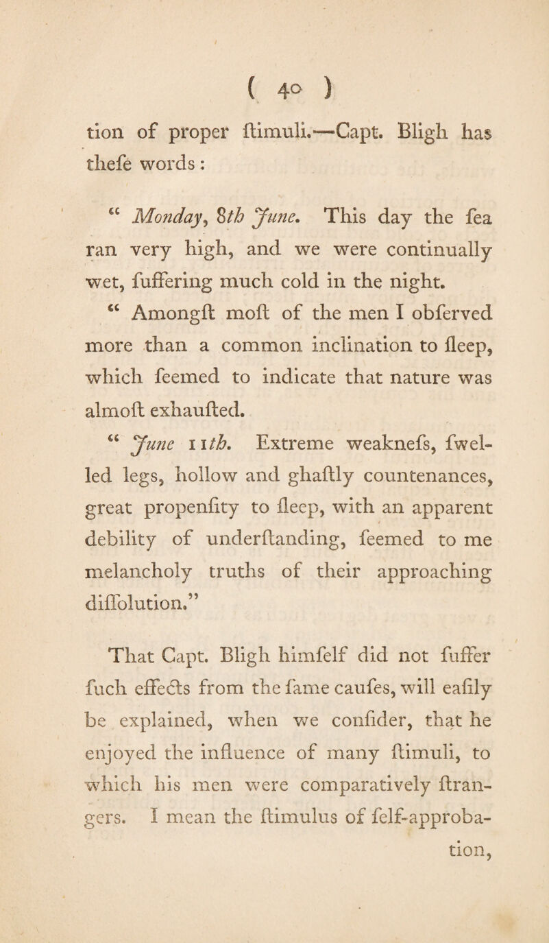 ( 4° ) tion of proper ftimuli.—Capt. Bligh has thefe words: <c Monday, *&th Jane. This day the fea ran very high, and we were continually wet, fuffering much cold in the night. €C Amongft mod of the men I obferved more than a common inclination to fleep, which feemed to indicate that nature was almoft exhaufted. u June nth. Extreme weaknefs, fweb led legs, hollow and ghaftly countenances, great propenfity to fleep, with an apparent * debility of underftanding, feemed to me melancholy truths of their approaching diflolution.” That Capt. Bligh himfelf did not fuffer fuch effects from the fame caufes, will ealily be explained, when we conlider, that he enjoyed the influence of many ftimuli, to which his men were comparatively Gran¬ gers. I mean the ftimulus of felftapproba¬ tion,