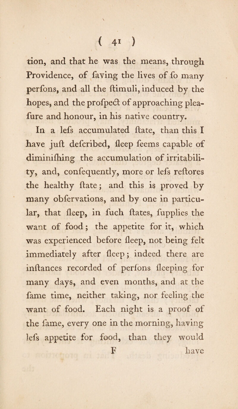 tion, and that he was the means, through Providence, of faving the lives of fo many perfons, and all the ftimuli, induced by the hopes, and the profpedt of approaching plea- fure and honour, in his native country. In a lefs accumulated ftate, than this I have juft defcribed, fleep feems capable of diminifhing the accumulation of irritabili¬ ty, and, confequently, more or lefs reft ores the healthy ftate; and this is proved by many obfervations, and by one in particu¬ lar, that fleep, in fuch ftates, fupplies the want of food; the appetite for it, which was experienced before fleep, not being felt immediately after fleep; indeed there are inftances recorded of perlons fleeping for many days, and even months, and at the fame time, neither taking, nor feeling the want of food. Each night Is a proof of the fame, every one in the morning, having lefs appetite for food, than they would F have