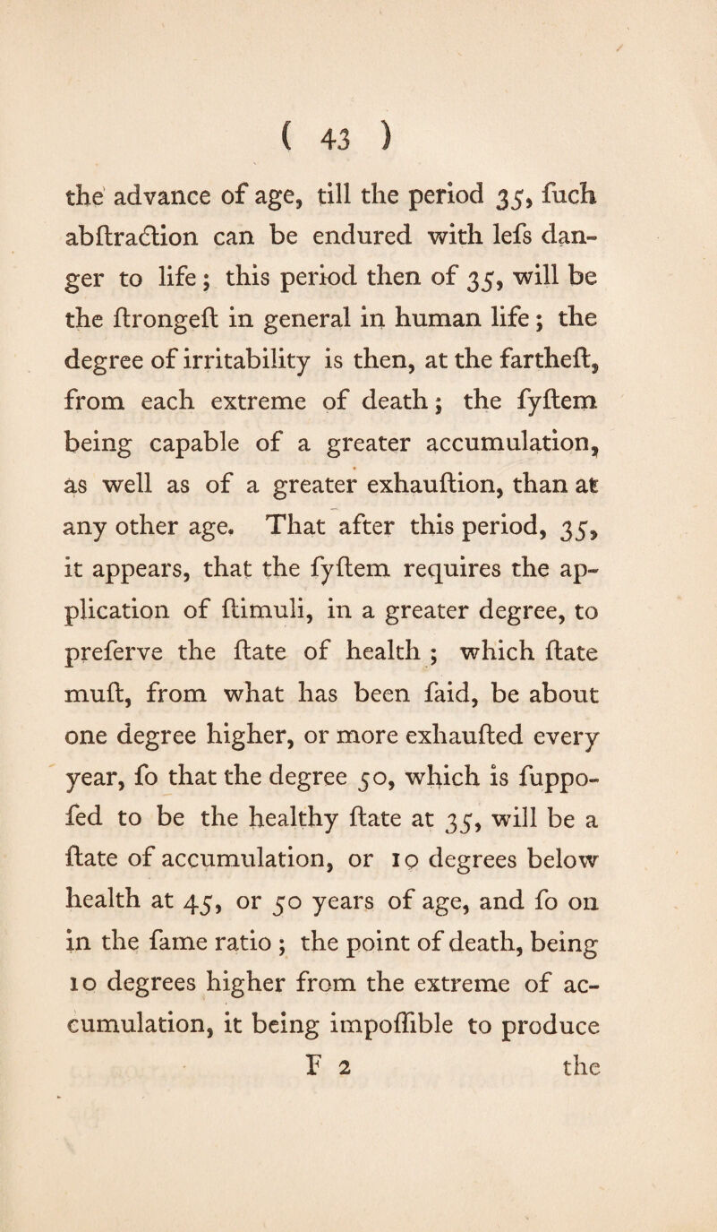 the advance of age, till the period 35, fuch abftradtion can be endured with lefs dan¬ ger to life ; this period then of 35, will be the ftrongeft in general in human life; the degree of irritability is then, at the fartheft, from each extreme of death; the fyftem being capable of a greater accumulation, as well as of a greater exhauftion, than at any other age. That after this period, 35, it appears, that the fyftem requires the ap¬ plication of ftimuli, in a greater degree, to preferve the ftate of health ; which ftate muft, from what has been faid, be about one degree higher, or more exhaufted every year, fo that the degree 50, which is fuppo- fed to be the healthy ftate at 35, will be a ftate of accumulation, or 19 degrees below health at 45, or 50 years of age, and fo on in the fame ratio ; the point of death, being 10 degrees higher from the extreme of ac¬ cumulation, it being impoflible to produce F 2 the