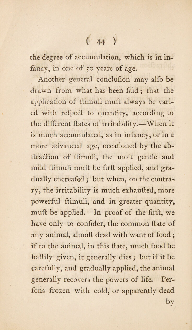 the degree of accumulation, which is in in¬ fancy, in one of 50 years of age. Another general conclufion may alfo be drawn from what has been faid; that the application of ftimuli muft always be vari¬ ed with refpedt to quantity, according to the different ftates of irritability.—When it is much accumulated, as in infancy, or in a more advanced age, occafioned by the ab~ ftradtion of ftimuli, the mo ft gentle and mild ftimuli muft be firft applied, and gra¬ dually encreafed ; but when, on the contra¬ ry, the irritability is much exhaufted, more powerful ftimuli, and in greater quantity, muft be applied. In proof of the firft, we have only to confider, the common ftate of any animal, almoft dead with want of food ; if to the animal, in this ftate, much food be haftily given, it generally dies ; but if it be carefully, and gradually applied, the animal generally recovers the powers of life. Per- fons frozen with cold, or apparently dead fry