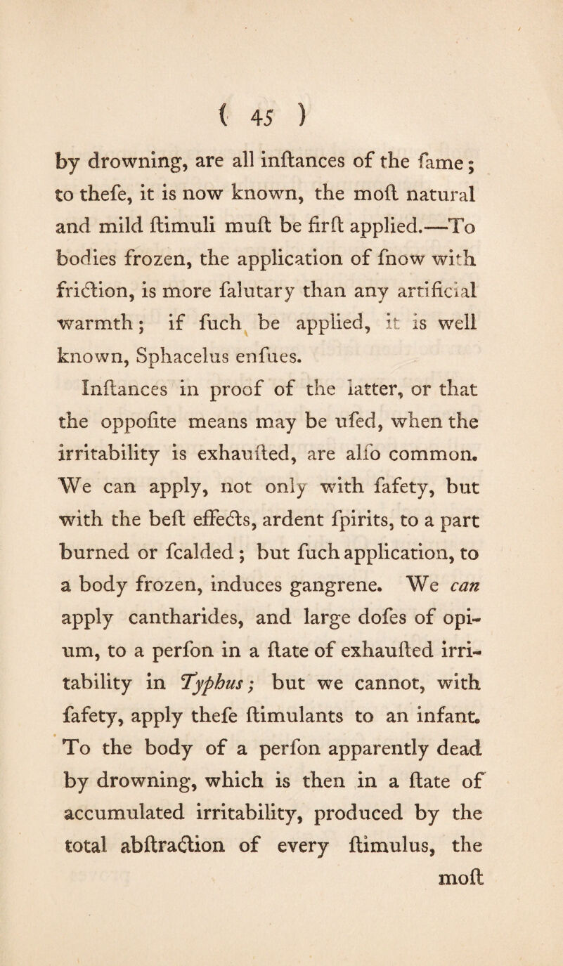 by drowning, are all indances of the fame; to thefe, it is now known, the mod natural and mild ftimuli muft be fir ft applied.—To bodies frozen, the application of fnow with fridlion, is more falutary than any artificial warmth; if fuch be applied, it is well known, Snhacelus enfues. Infiances in proof of the latter, or that the oppofite means may be ufed, when the irritability is exhauded, are alfo common. We can apply, not only with fafety, but with the bed effedts, ardent fpirits, to a part burned or fcalded; but fuch application, to a body frozen, induces gangrene. We can apply cantharides, and large dofes of opi¬ um, to a perfon in a date of exhauded irri¬ tability in Typhus; but we cannot, with fafety, apply thefe dimulants to an infant. To the body of a perfon apparently dead by drowning, which is then in a date of accumulated irritability, produced by the total abdra£tion of every dimulus, the mod