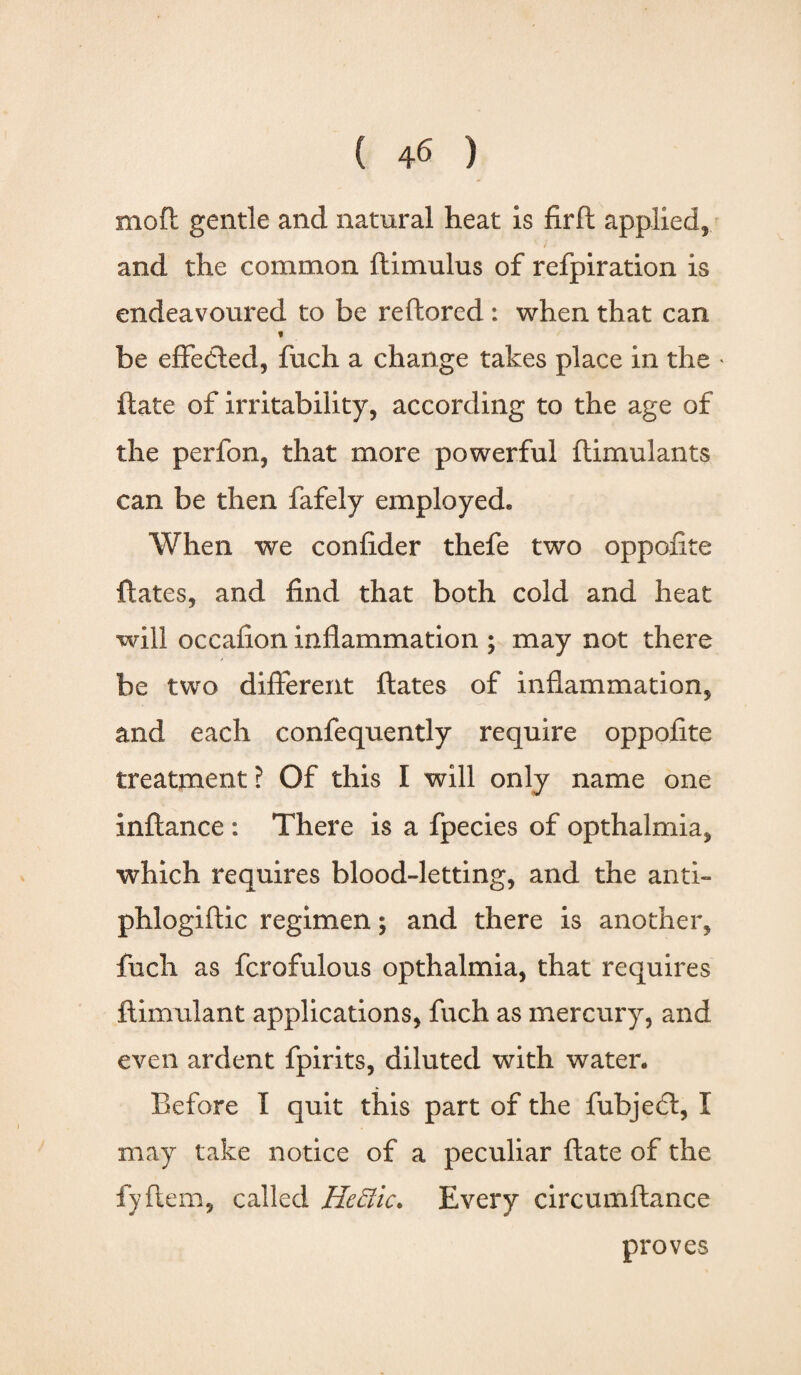 mod gentle and natural heat is fird applied, and the common ftimulus of refpiration is endeavoured to be reftorcd : when that can t be effected, fuch a change takes place in the * ftate of irritability, according to the age of the perfon, that more powerful ftimulants can be then fafely employed. When we confider thefe two oppofite dates, and find that both cold and heat will occafion inflammation ; may not there be two different dates of inflammation, and each confequently require oppofite treatment ? Of this I will only name one indance : There is a fpecies of opthalmia, which requires blood-letting, and the anti- phlogidic regimen; and there is another, fuch as fcrofulous opthalmia, that requires dimulant applications, fuch as mercury, and even ardent fpirits, diluted with water. Before I quit this part of the fubjeci, I may take notice of a peculiar date of the fyfiem, called He Elk. Every circumflance proves