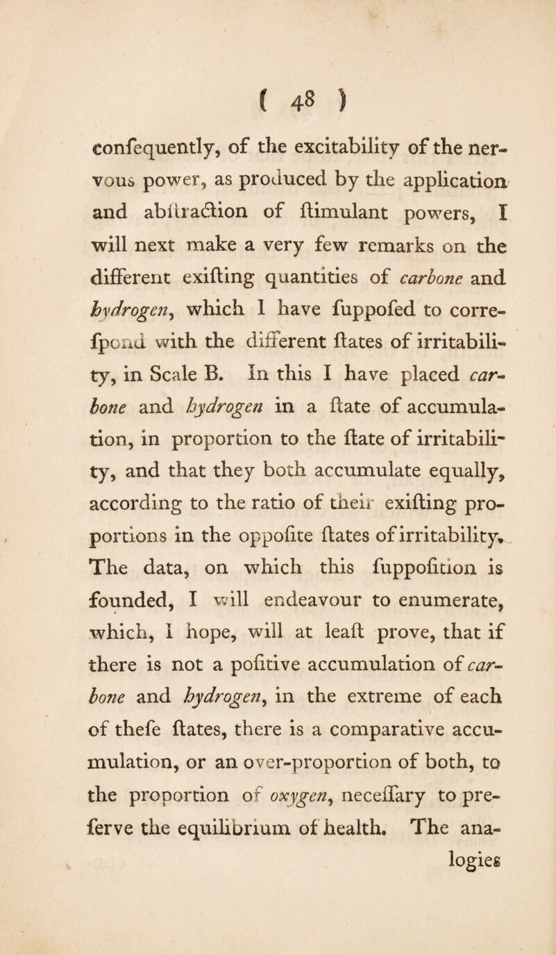 Confequently, of the excitability of the ner¬ vous power, as produced by the application and abitradtion of ftimulant powers, I will next make a very few remarks on the different exifling quantities of carbone and hydrogen, which 1 have fuppofed to corre- fpond with the different dates of irritabili¬ ty, in Scale B. In this I have placed car- lone and hydrogen in a date of accumula¬ tion, in proportion to the date of irritabili¬ ty, and that they both accumulate equally, according to the ratio of their exiding pro¬ portions in the oppofite dates of irritability. The data, on which this fuppodtion is founded, I will endeavour to enumerate, which, 1 hope, will at lead prove, that if there is not a pofitive accumulation of car- lone and hydrogen, in the extreme of each of thefe dates, there is a comparative accu¬ mulation, or an over-proportion of both, to the proportion or oxygen, neceffary to pre- ferve the equilibrium of health. The ana¬ logies