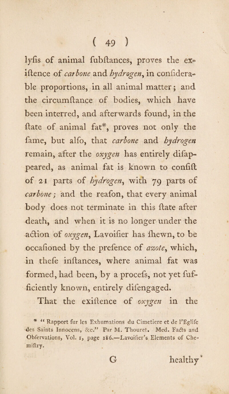 lyfis of animal fubftances, proves tiie iftence of carlone and hydrogen, in conlidera- ble proportions, in all animal matter; and the circumftance of bodies, which have been interred, and afterwards found, in the ftate of animal fat*, proves not only the fame, but alfo, that carhone and hydrogen remain, after the oxygen has entirely disap¬ peared, as animal fat is known to confift of 2 1 parts of hydrogen, with 79 parts of carhone; and the reafon, that every animal body does not terminate in this ftate after death, and when it is no longer under the action of oxygen, Lavoiiier has fhewn, to be occalioned by the prefence of azote, which, in thefe inftances, where animal fat was formed, had been, by a procefs, not yet fuf~ ficiently known, entirely difengaged. That the exiftence of oxygen in the * (t Rapport fur les Exhumations du Cimetiere et de FEglife des Saints Innocens, &c.” Par M. Thouret. Med. Fafts and Observations, Vol. i, page 186.—Lavoifier’s Elements of Che» miftry. G healthy