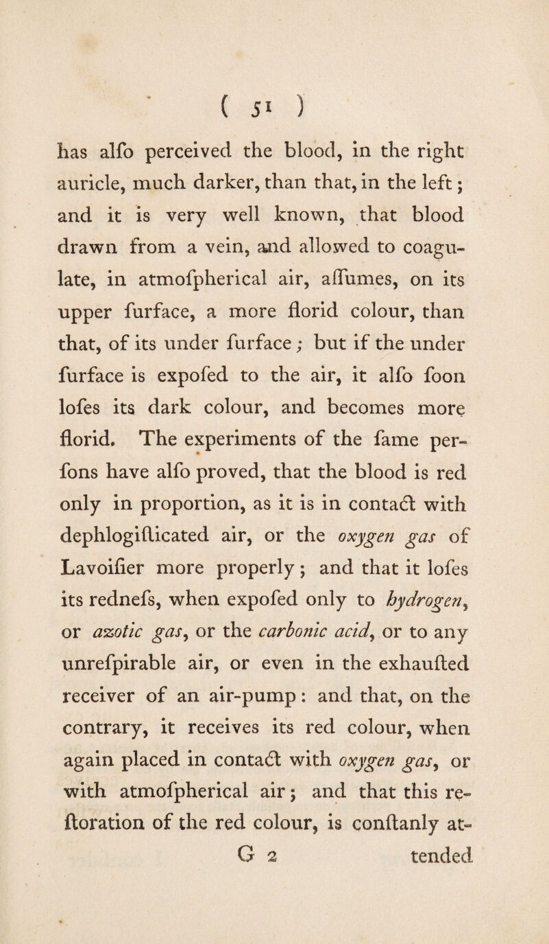 ( ) has alfo perceived the blood, in the right auricle, much darker, than that, in the left; and it is very well known, that blood drawn from a vein, and allowed to coagu¬ late, in atmofpherical air, aflumes, on its upper furface, a more florid colour, than that, of its under furface; but if the under furface is expofed to the air, it alfo foon lofes its dark colour, and becomes more florid. The experiments of the fame per- fons have alfo proved, that the blood is red only in proportion, as it is in contact with dephlogifticated air, or the oxygen gas of Lavoifier more properly; and that it lofes its rednefs, when expofed only to hydrogen, or azotic gas, or the carbonic acid, or to any unrefpirable air, or even in the exhaufted receiver of an air-pump: and that, on the contrary, it receives its red colour, when again placed in contadl with oxygen gas, or with atmofpherical air; and that this re- ftoration of the red colour, is conftanly at- G 2 tended