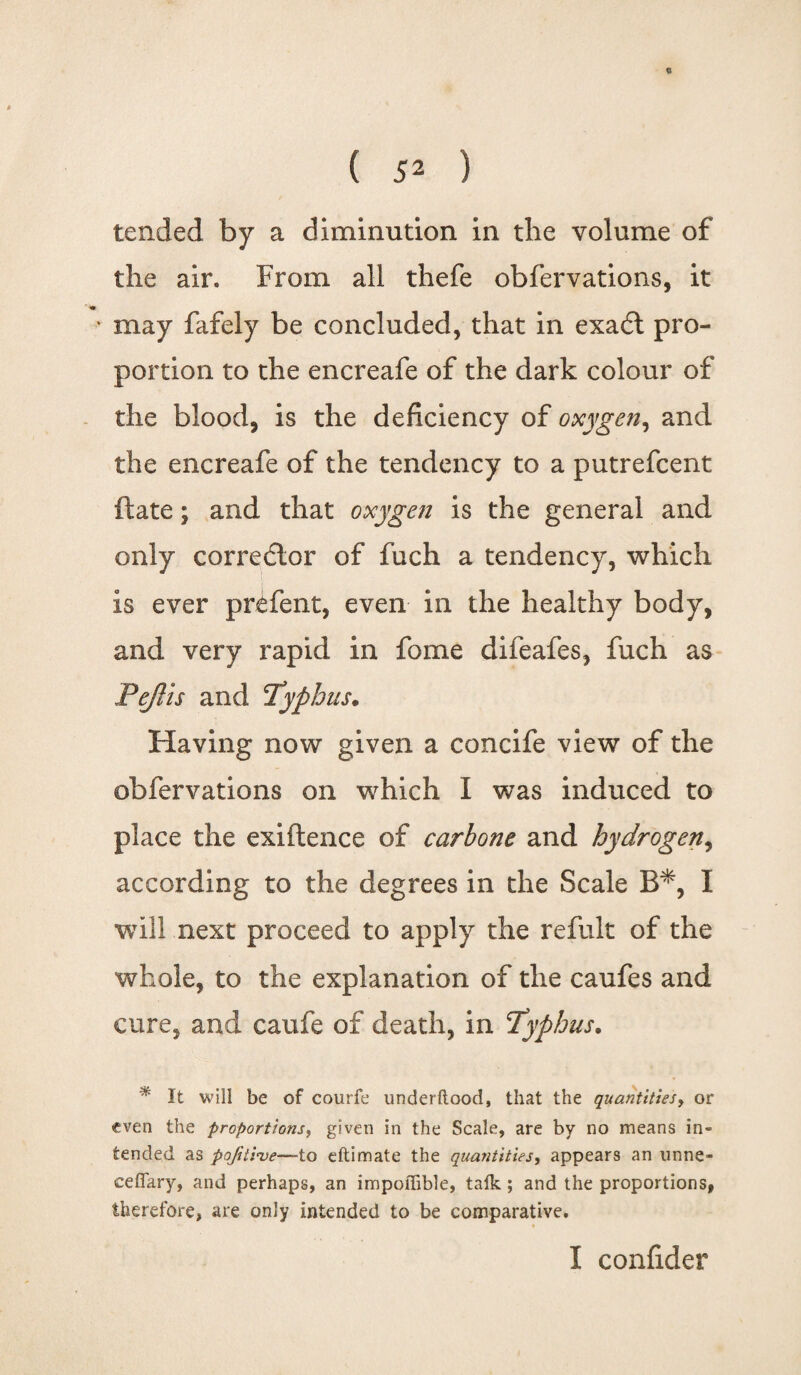 c ( 52 ) tended by a diminution in the volume of the air. From all thefe obfervations, it • may fafely be concluded, that in exadt pro¬ portion to the encreafe of the dark colour of the blood, is the deficiency of oxygen, and the encreafe of the tendency to a putrefcent ftate; and that oxygen is the general and only corrector of fuch a tendency, which is ever prefent, even in the healthy body, and very rapid in fome difeafes, fuch as PeJUs and Typhus. Having now given a concife view of the obfervations on which I was induced to place the exiftence of carbone and hydrogen, according to the degrees in the Scale B*, I will next proceed to apply the refult of the whole, to the explanation of the caufes and cure, and caufe of death, in Typhus. % It will be of courfe underftood, that the quantities, or even the proportions, given in the Scale, are by no means in¬ tended as pofitive—to eftimate the quantities, appears an unne- ceffary, and perhaps, an impoffible, talk ; and the proportions, therefore, are only intended to be comparative. I confider