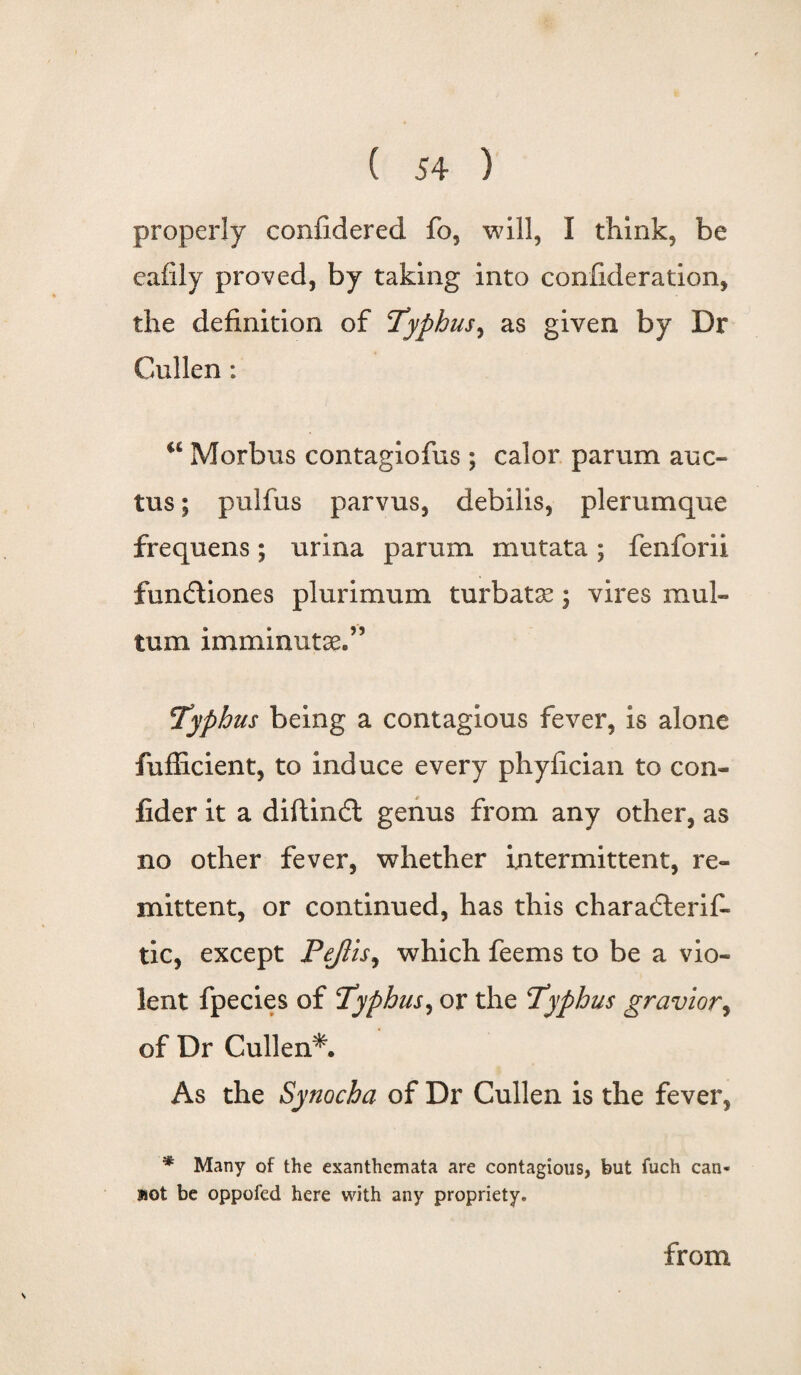 properly confidered fo, will, I think, be eafily proved, by taking into confideration, the definition of Typhus, as given by Dr Cullen: a Morbus contagiofus; calor parum auc- tus; pulfus parvus, debilis, plerumque frequens; urina parum mutata; fenforii fundtiones plurimum turbat^; vires mul- tum imminutse.” Typhus being a contagious fever, is alone fufficient, to induce every phyfician to con- fider it a diftindt genus from any other, as no other fever, whether intermittent, re¬ mittent, or continued, has this charadterif- tic, except Pejlis, which feems to be a vio¬ lent fpecies of Typhus, or the Typhus gravior, of Dr Cullen*. As the Synocha of Dr Cullen is the fever, * Many of the exanthemata are contagious, but fuch can¬ not be oppofed here with any propriety. from