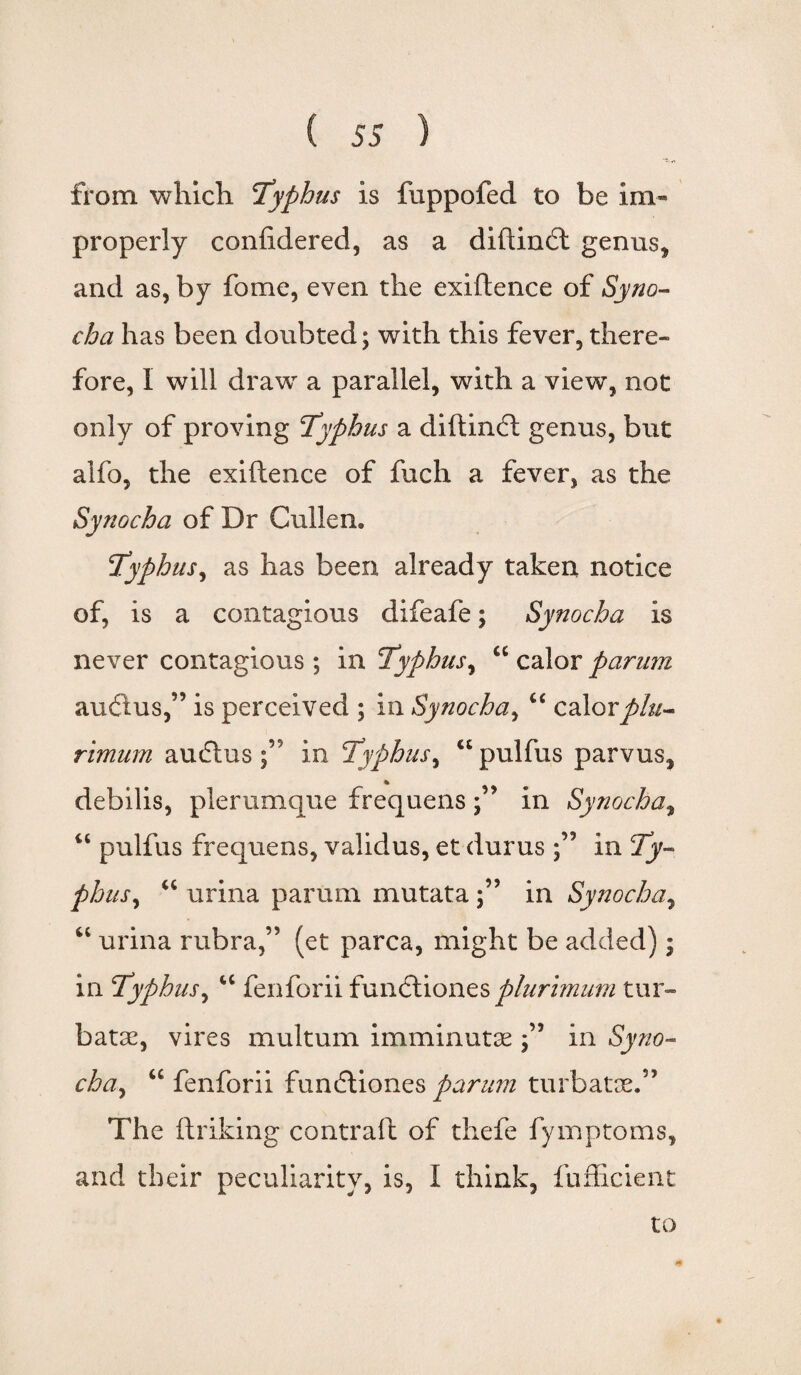 from which typhus is fuppofed to be im¬ properly confidered, as a diftindl genus* and as, by fome, even the exiftence of Syno- cha has been doubted; with this fever, there¬ fore, I will draw a parallel, with a view, not only of proving typhus a diftindt genus, but alfo, the exiftence of fuch a fever, as the Synocha of Dr Cullen. typhus, as has been already taken notice of, is a contagious difeafe; Synocha is never contagious ; in typhus, “ calor parum audlus,” is perceived ; in Synocha, “ calorplu- rimum audtus in typhus^ u pulfus parvus* % debilis, pier unique frequens in Synocha* “ pulfus frequens, validus, et durus in ty¬ phus y “ urina parum mutatain Synocha, “ urina rubra,” (et parca, might be added); in typhus, “ fenforii functiones plurimum tur- batse, vires multum imminutse in Syno- cha, “ fenforii fundtiones parum turbatae.” The ftriking contrail of thefe fymptoms, and their peculiarity, is, I think, fufficient to