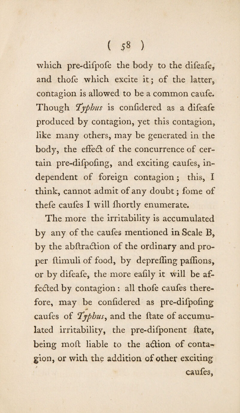 which pre-difpofe the body to the difeafe, and thofe which excite it; of the latter, contagion is allowed to be a common caufe. Though 'Typhus is confidered as a difeafe produced by contagion, yet this contagion, like many others, may be generated in the body, the effedt of the concurrence of cer¬ tain pre-difpofing, and exciting caufes, in¬ dependent of foreign contagion; this, I think, cannot admit of any doubt; fome of thefe caufes I will fhortly enumerate. The more the irritability is accumulated by any of the caufes mentioned in Scale B, by the abftradtion of the ordinary and pro¬ per ftimuli of food, by deprefling paflions, or by difeafe, the more eafily it will be af¬ fected by contagion: all thofe caufes there¬ fore, may be confidered as pre-dilpofing caufes of Typhus, and the ftate of accumu¬ lated irritability, the pre-difponent ftate, being moft liable to the adtion of conta¬ gion, or with the addition of other exciting caufes,