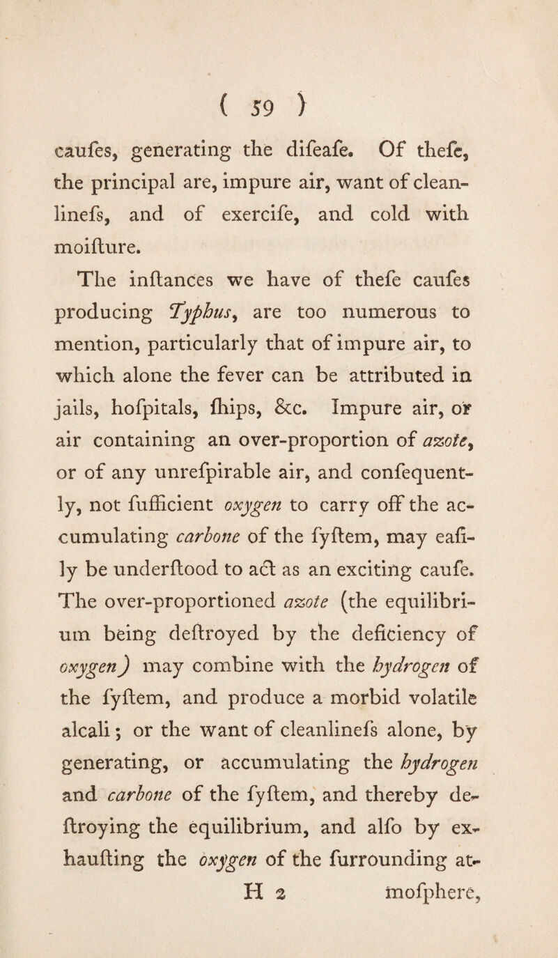 eaufes, generating the difeafe. Of thefc, the principal are, impure air, want of clean- linefs, and of exercife, and cold with moifture. The inftances we have of thefe eaufes producing <Typhus.i are too numerous to mention, particularly that of impure air, to which alone the fever can be attributed in jails, hofpitals, fhips, &c. Impure air, or air containing an over-proportion of azote, or of any unrefpirable air, and confequent- ly, not fufficient oxygen to carry off the ac¬ cumulating carlone of the fyftem, may eafl- ly be underftood to act as an exciting caufe. The over-proportioned azote (the equilibri¬ um being deftroyed by the deficiency of oxygen) may combine with the hydrogen of the fyftem, and produce a morbid volatile alcali; or the want of cleanlinefs alone, by generating, or accumulating the hydrogen and carbone of the fyftem, and thereby de- flroying the equilibrium, and alfo by ex- haufting the oxygen of the furrounding at- H 2 mofphere,