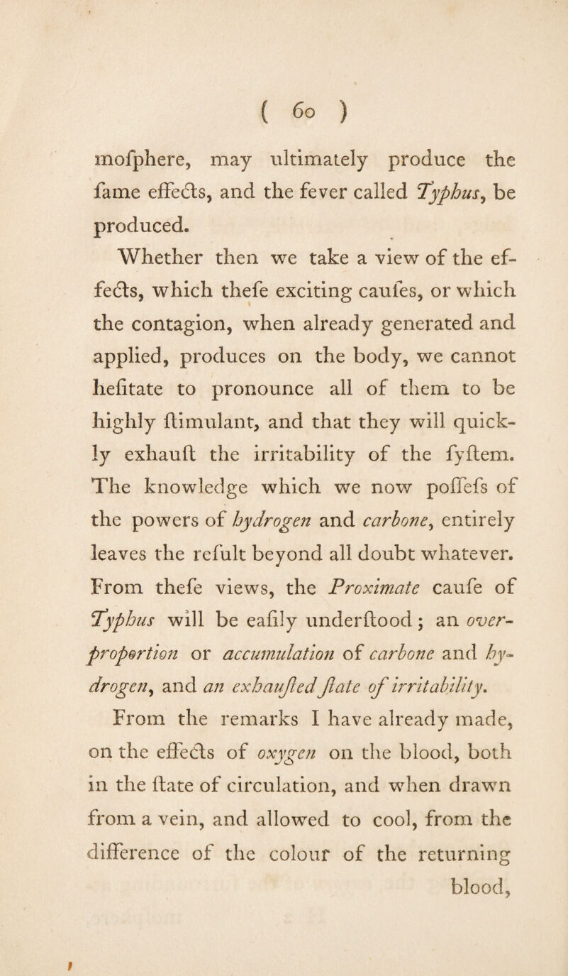 mofphere, may ultimately produce the fame effects, and the fever called Typhus, be produced. Whether then we take a view of the ef¬ fects, which thefe exciting caufes, or which the contagion, when already generated and applied, produces on the body, we cannot iiefitate to pronounce all of them to be highly ftimulant, and that they will quick¬ ly exhauft the irritability of the fyftem. The knowledge which we now poffefs of the powers of hydrogen and carbone, entirely leaves the refult beyond all doubt whatever. From thefe views, the Proximate caufe of Typhus will be eafily underftood; an over- proportion or accumulation of carbone and hy¬ drogen, and an exhauft ed Jlate of irritability. From the remarks I have already made, on the effects of oxygen on the blood, both in the ftate of circulation, and wffien drawn from a vein, and allowed to cool, from the difference of the colour of the returning blood, i