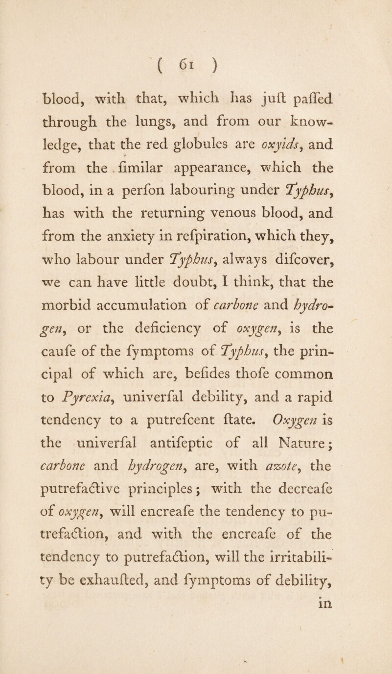 blood, with that, which has juft pafFed through the lungs, and from our know¬ ledge, that the red globules are oxyids, and r from the fimilar appearance, which the blood, in a perfon labouring under 'Typhus, has with the returning venous blood, and from the anxiety in refpiration, which they, who labour under Typhus, always difcover, we can have little doubt, I think, that the morbid accumulation of carbonc and hydro- gen^ or the deficiency of oxygen, is the caufe of the fymptoms of Typhus, the prin¬ cipal of which are, befides thofe common to Pyrexia, univerfal debility, and a rapid tendency to a putrefcent ftate. Oxygen is the univerfal antifeptic of all Nature; carbonc and hydrogen, are, with azote, the putrefactive principles; with the decreafe of oxygen, will encreafe the tendency to pu¬ trefaction, and with the encreafe of the tendency to putrefaCfion, will the irritabili¬ ty be exhaufted, and fymptoms of debility, in