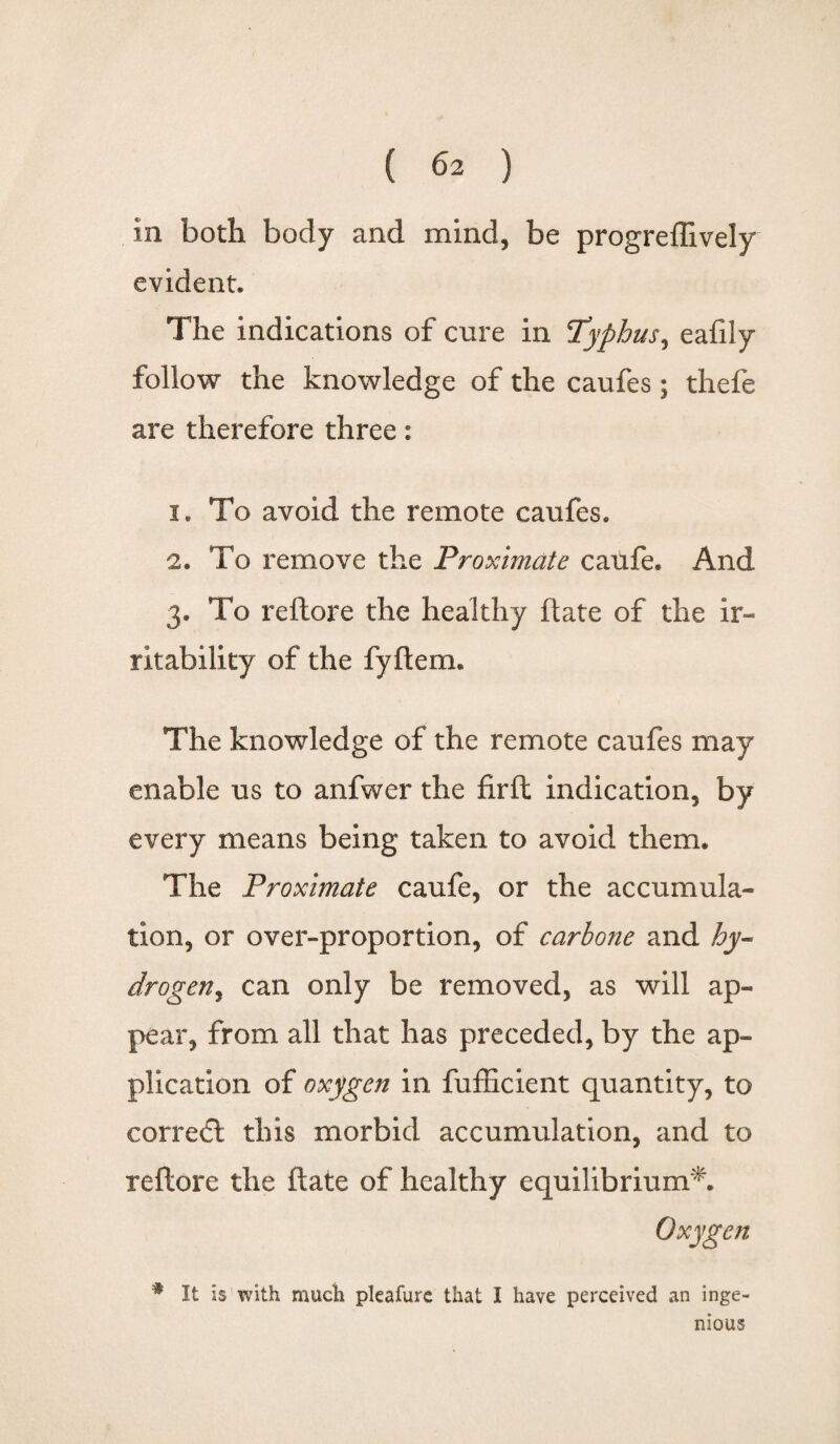 in both body and mind, be progreffively evident. The indications of cure in Typhus, eafily follow the knowledge of the caufes; thefe are therefore three: 1. To avoid the remote caufes. 2. To remove the Proximate caufe. And 3. To reftore the healthy ftate of the ir¬ ritability of the fyftem. The knowledge of the remote caufes may enable us to anfwer the firft indication, by every means being taken to avoid them. The Proximate caufe, or the accumula¬ tion, or over-proportion, of carhone and hy¬ drogen ^ can only be removed, as will ap¬ pear, from all that has preceded, by the ap¬ plication of oxygen in fufficient quantity, to corre<£t this morbid accumulation, and to reftore the ftate of healthy equilibrium*. Oxygen * It is with much pleafure that I have perceived an inge¬ nious
