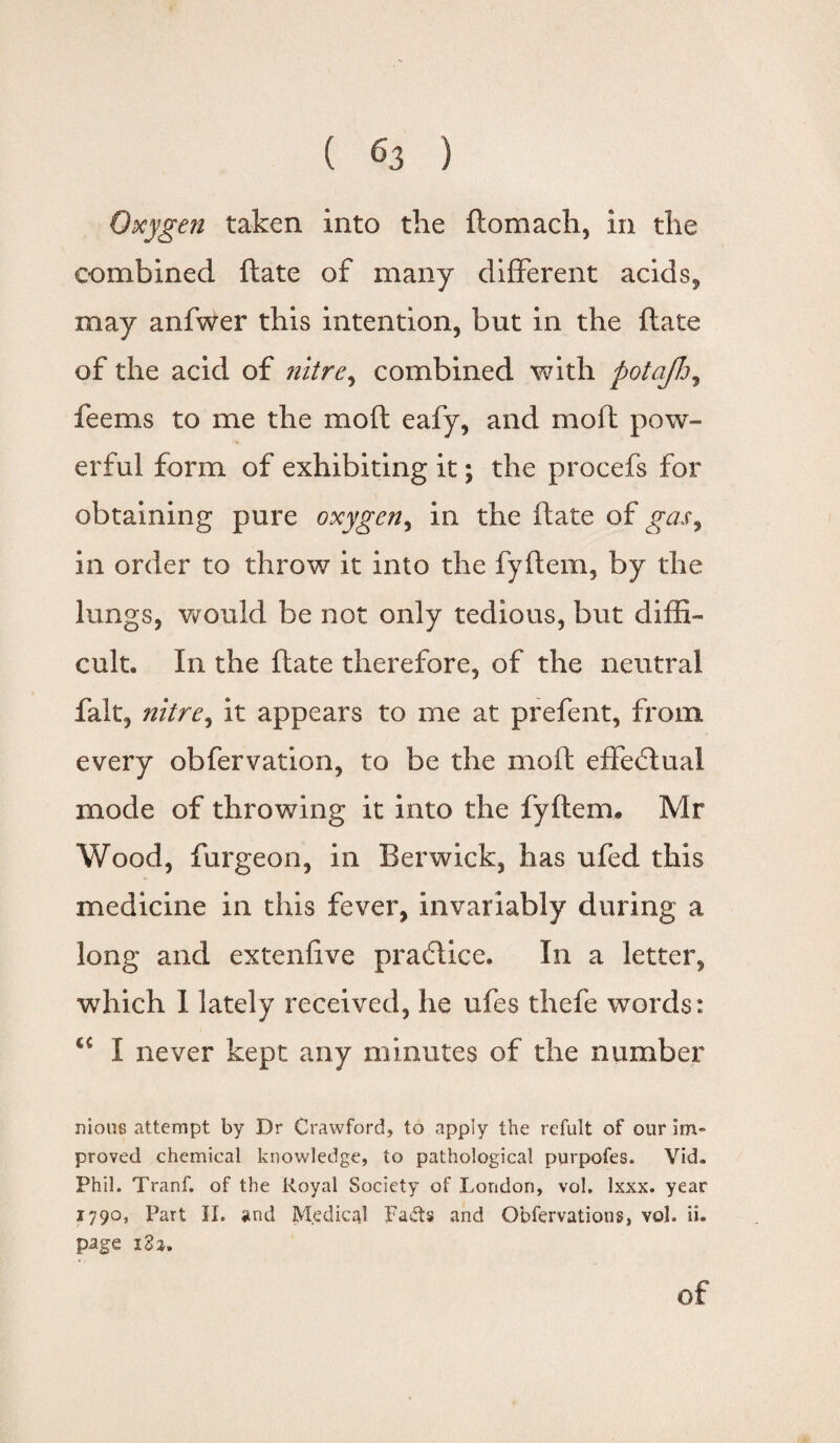 Oxygen taken into the ftomach, in the combined ftate of many different acids, may anfwer this intention, but in the ftate of the acid of nitre, combined with potajh, fee ms to me the mo ft eafy, and moil pow¬ erful form of exhibiting it; the procefs for obtaining pure oxygen, in the ftate of gas9 in order to throw it into the fyftem, by the lungs, would be not only tedious, but diffi¬ cult. In the ftate therefore, of the neutral fait, nitre, it appears to me at prefent, from every obfervation, to be the moft effectual mode of throwing it into the fyftem. Mr Wood, furgeon, in Berwick, has ufed this medicine in this fever, invariably during a long and extenfive practice. In a letter, which I lately received, he ufes thefe words: €C I never kept any minutes of the number nious attempt by Dr Crawford, to apply the refult of our Im¬ proved chemical knowledge, to pathological purpofes. Vid- Phil. Tranf. of the Royal Society of London, vol. lxxx. year 1790, Part II. and Medical Fads and Obfervation s, vol. ii. page i3a. of