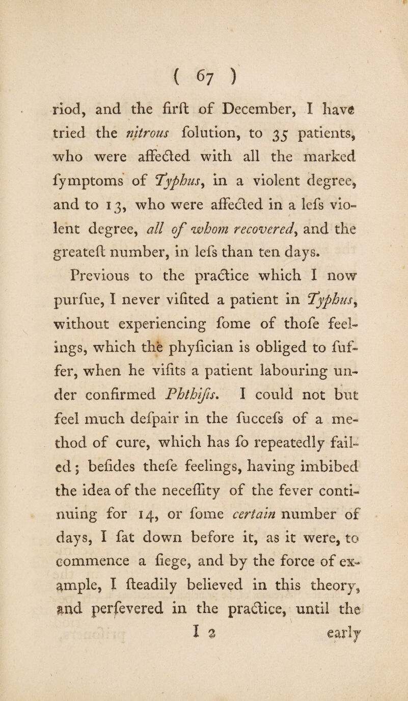 riod, and the fir ft of December, I have \ tried the nitrous folution, to 35 patients, who were affected with all the marked fymptoms of Typhus, in a violent degree, and to 13, who were affecled in a lefs vio- lent degree, all of whom recovered, and the greateft number, in lefs than ten days. Previous to the practice which I now purfue, I never vifited a patient in Typhus, without experiencing fome of thofe feel¬ ings, which the phyfician is obliged to fuf- fer, when he vifits a patient labouring un- • * der confirmed Phthifis. I could not but feel much defpair in the fuccefs of a me¬ thod of cure, which has fo repeatedly fail¬ ed ; befides thefe feelings, having imbibed the idea of the necefllty of the fever conti¬ nuing for 14, or fome certain number of days, I fat down before it, as it were, to commence a fiege, and by the force of ex¬ ample, I fteadily believed in this theory, and perfevered in the practice, until the 1 % early