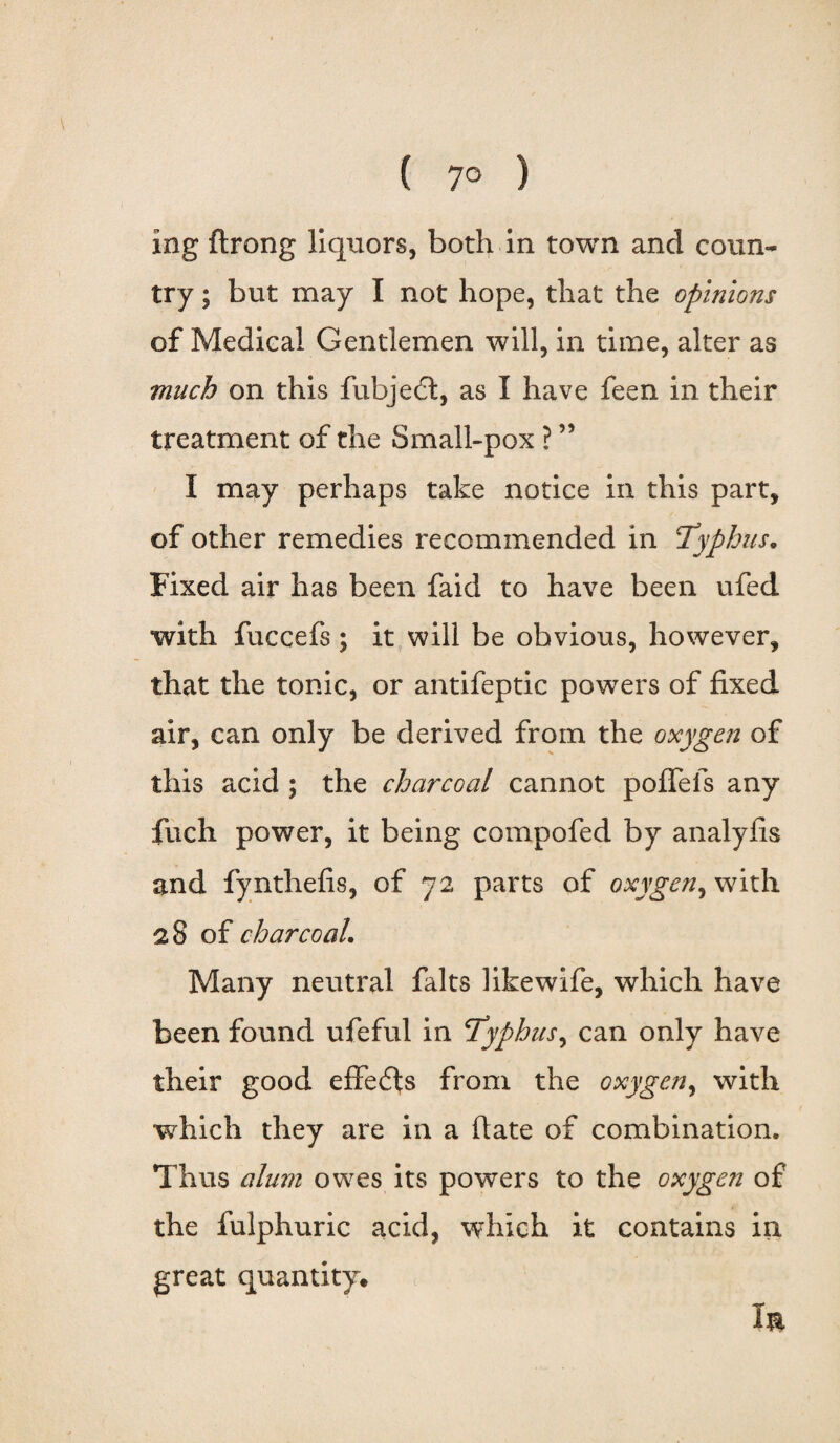 ( 7° ) ing ftrong liquors, both in town and coun¬ try ; but may I not hope, that the opinions of Medical Gentlemen will, in time, alter as much on this fubjedt, as I have feen in their treatment of the Small-pox ? ” I may perhaps take notice in this part, of other remedies recommended in Typhus. Fixed air has been faid to have been ufed with fuccefs ; it will be obvious, however, that the tonic, or antifeptic powers of fixed air, can only be derived from the oxygen of this acid ; the charcoal cannot poflels any fuch power, it being compofed by analyfis and fynthefis, of 72 parts of oxygen, with 28 of charcoal. Many neutral falts like wife, which have been found ufeful in Typhus, can only have their good effedts from the oxygen, with which they are in a fiate of combination. Thus alum owes its powers to the oxygen of the fulphuric acid, which it contains in great quantity* Im