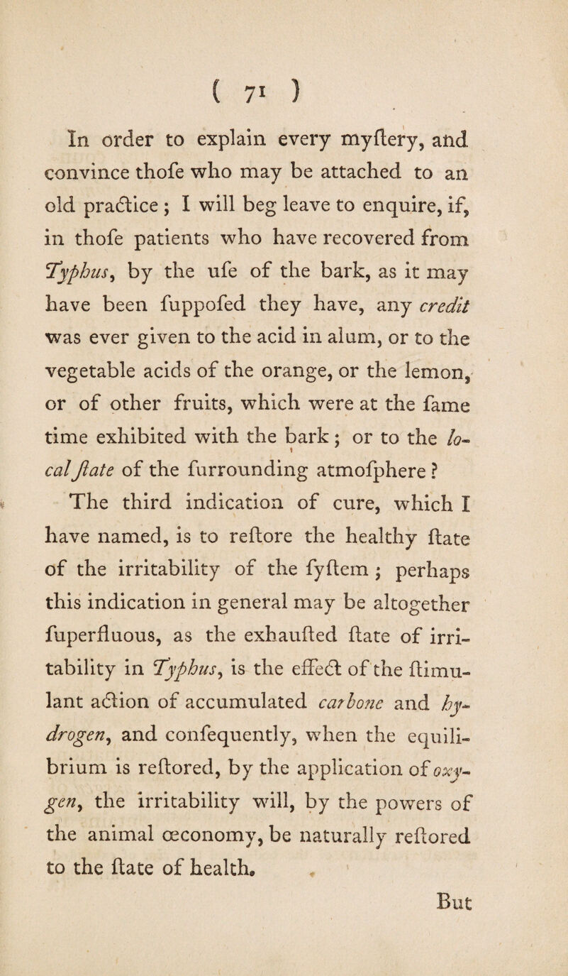 In order to explain every myftery, and convince thofe who may be attached to an old pradtice ; I will beg leave to enquire, if, in thofe patients who have recovered from Typhus, by the ufe of the bark, as it may have been fuppofed they have, any credit was ever given to the acid in alum, or to the vegetable acids of the orange, or the lemon, or of other fruits, which were at the fame time exhibited with the bark; or to the lo¬ calJlate of the furrounding atmofphere ? The third indication of cure, which I have named, is to reftore the healthy ftate of the irritability of the fyftem ; perhaps this indication in general may be altogether fuperfluous, as the exhaufted ftate of irri¬ tability in Typhus, is the effect of the ftimu- lant adlion of accumulated carbo?ie and hy¬ drogen ^ and confequently, when the equili¬ brium is reftored, by the application of oxy¬ gen, the irritability will, by the powers of the animal oeconomy, be naturally reftored to the ftate of health. But