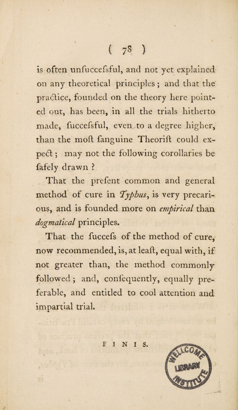 is often unfuccefsful, and not yet explained on any theoretical principles; and that the practice, founded on the theory here point¬ ed out, has been, in all the trials hitherto made, fuccefsful, even to a degree higher, than the mod fanguine Theorift could ex¬ pect ; may not the following corollaries be fafely drawn ? That the prefent common and general method of cure in Typhus, is very precari¬ ous, and is founded more on empirical than dogmatical principles. That the fuccefs of the method of cure, now recommended, is, at leaft, equal with, if not greater than, the method commonly followed; and, confequently, equally pre¬ ferable, and entitled to cool attention and impartial trial. FINIS.