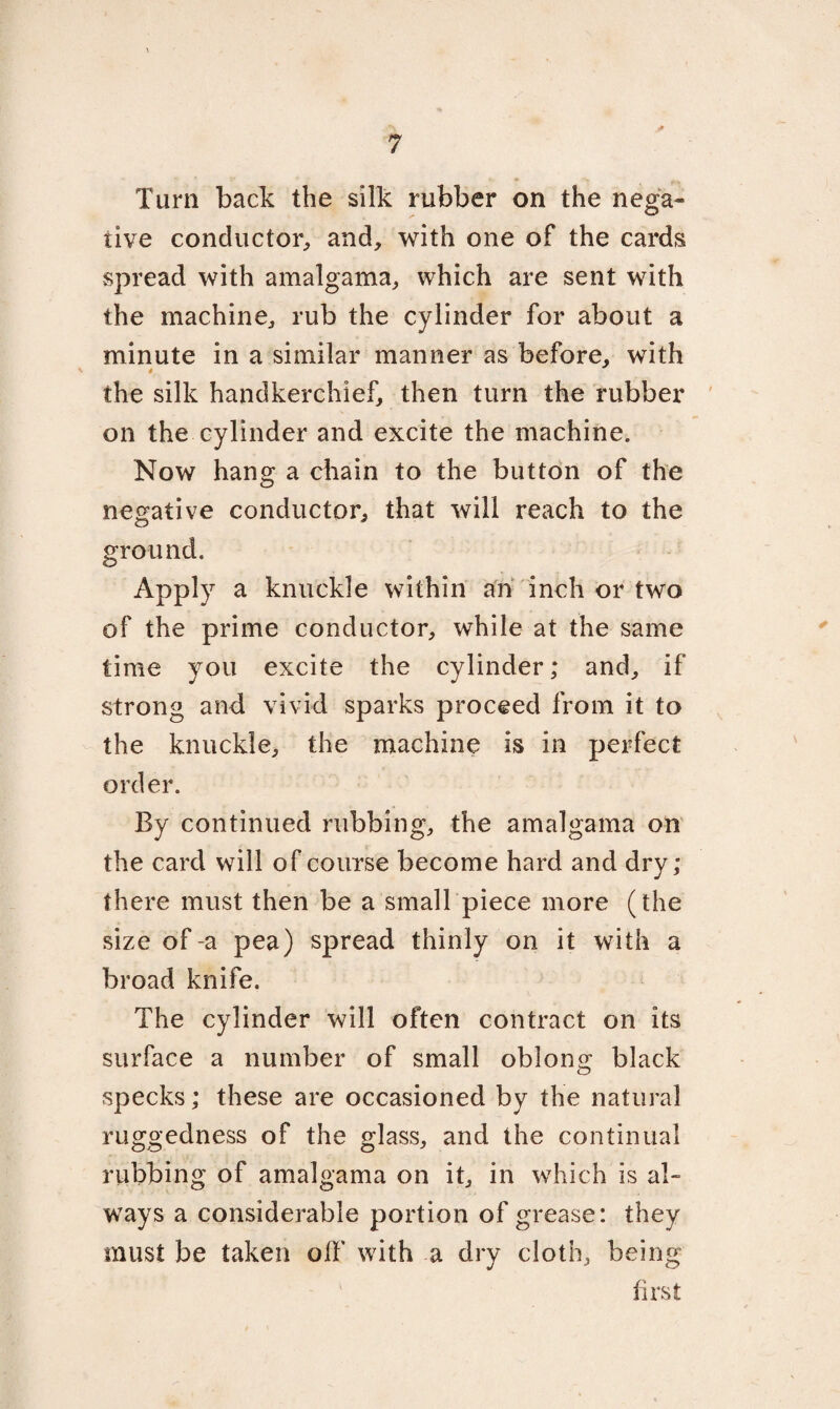 Turn back the silk rubber on the nega¬ tive conductor, and, with one of the cards spread with amalgama, which are sent with the machine, rub the cylinder for about a minute in a similar manner as before, with the silk handkerchief, then turn the rubber on the cylinder and excite the machine. Now hang a chain to the button of the negative conductor, that will reach to the ground. Apply a knuckle within an inch or two of the prime conductor, while at the same time you excite the cylinder; and, if strong and vivid sparks proceed from it to the knuckle, the machine is in perfect order. By continued rubbing, the amalgama on the card will of course become hard and dry; there must then be a small piece more (the size of -a pea) spread thinly on it with a broad knife. The cylinder will often contract on its surface a number of small oblong black specks; these are occasioned by the natural ruggedness of the glass, and the continual rubbing of amalgama on it, in which is a 1- ways a considerable portion of grease: they must be taken oil' with a dry cloth, being first