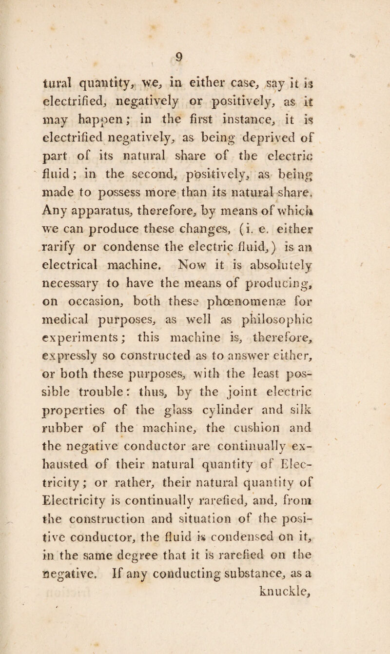 tural quantity, we, in either case, say it h electrified, negatively or positively, as it may happen; in the first instance, it is electrified negatively, as being deprived of part of its natural share of the electric fluid; in the second, positively, as being; made to possess more than its natural share. Any apparatus, therefore, by means of which we can produce these changes, (i. e. either rarify or condense the electric fluid,) is an electrical machine. Now it is absolutely necessary to have the means of producing, on occasion, both these phcenomenas for medical purposes, as well as philosophic experiments; this machine is, therefore, expressly so constructed as to answer either, or both these purposes, with the least pos¬ sible trouble: thus, by the joint electric properties of the glass cylinder and silk rubber of the machine, the cushion and the negative conductor are continually ex¬ hausted of their natural quantity of Elec¬ tricity; or rather, their natural quantity of Electricity is continually rarefied, and, from the construction and situation of the posi¬ tive conductor, the fluid is condensed on it, in the same degree that it is rarefied on the negative. If any conducting substance, as a knuckle.