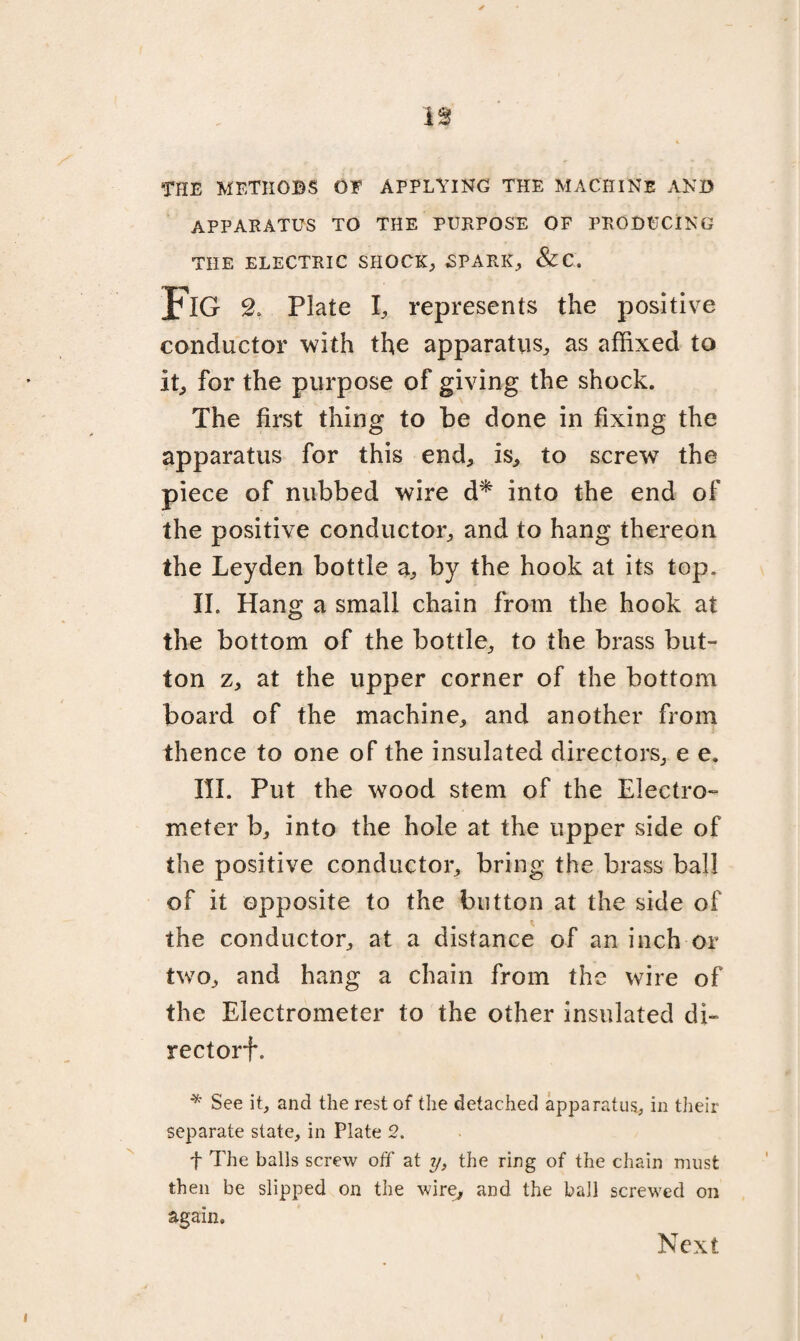 THE METHOBS OF APPLYING THE MACHINE AND APPARATUS TO THE PURPOSE OF PRODUCING THE ELECTRIC SHOCK; SPARK; &C. Fig 2„ Plate I; represents the positive conductor with the apparatus; as affixed to it; for the purpose of giving the shock. The first thing to be done in fixing the apparatus for this end; is; to screw the piece of nubbed wire d* into the end of the positive conductor; and to hang thereon the Leyden bottle a; by the hook at its top. II. Hang a small chain from the hook at the bottom of the bottle; to the brass but¬ ton Z; at the upper corner of the bottom board of the machine; and another from thence to one of the insulated directors; e e. III. Put the wood stem of the Electro¬ meter b; into the hole at the upper side of the positive conductor; bring the brass ball of it opposite to the button at the side of the conductor; at a distance of an inch or two; and hang a chain from the wire of the Electrometer to the other insulated di¬ rector}*. * See it, and the rest of the detached apparatus, in their separate slate, in Plate 2. f The balls screw off at y, the ring of the chain must then be slipped on the wire; and the ball screwed on again. Next