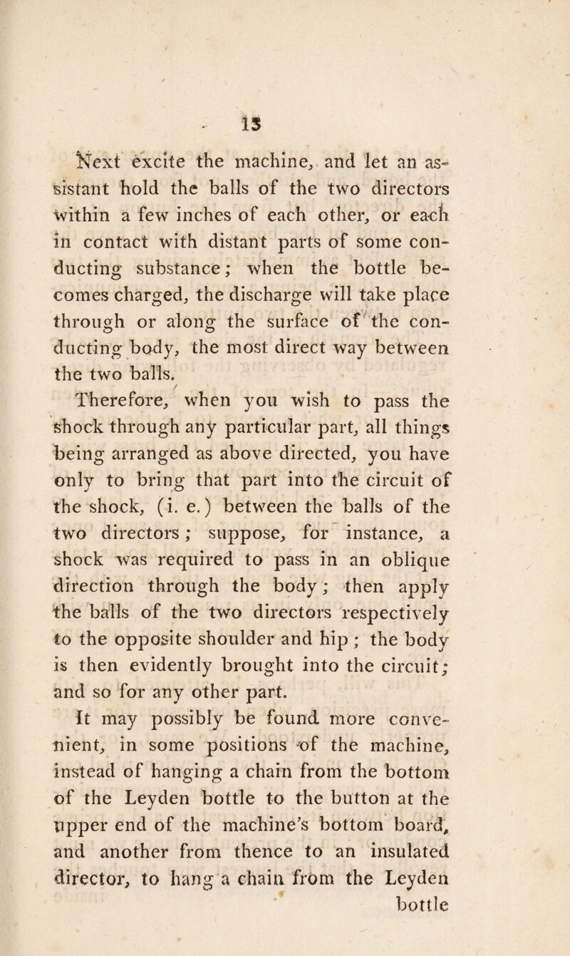 Next excite the machine, and let an as- sistant hold the balls of the two directors within a few inches of each other, or each in contact with distant parts of some con¬ ducting substance; when the bottle be¬ comes charged, the discharge will take place through or along the surface of the con¬ ducting body, the most direct way between the two balls, / Therefore, when you wish to pass the shock through any particular part, all things being arranged as above directed, you have only to bring that part into the circuit of the shock, (i. e.) between the balls of the two directors; suppose, for instance, a shock was required to pass in an oblique direction through the body; then apply the balls of the two directors respectively to the opposite shoulder and hip ; the body is then evidently brought into the circuit; and so for any other part. It may possibly be found more conve¬ nient, in some positions of the machine, instead of hanging a chain from the bottom of the Leyden bottle to the button at the Upper end of the machine’s bottom board, and another from thence to an insulated director, to hang a chain from the Leyden bottle