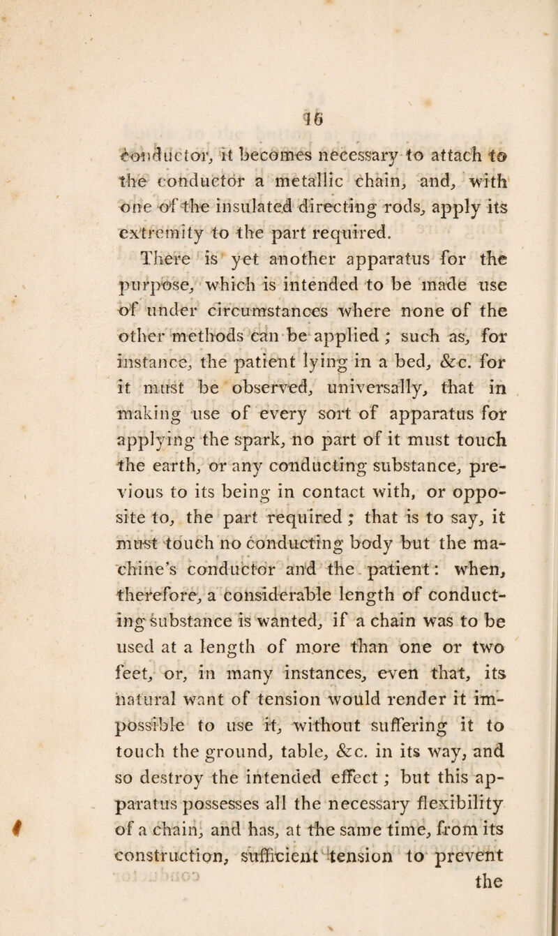 €oiiductor, it becomes necessary to attach to the conductor a metallic chain, and,, with one of the insulated directing rods, apply its extremity to the part required. There is yet another apparatus for the purpose, which is intended to be made use of under circumstances where none of the other methods can be applied; such as, for V instance, the patient lying in a bed, Sic. for it must be observed, universally, that in making use of every sort of apparatus for applying the spark, no part of it must touch the earth, or any conducting substance, pre¬ vious to its being in contact with, or oppo¬ site to, the part required ; that is to say, it must touch no conducting body but the ma¬ chine’s conductor and the patient: when, * ■ * . » ■ therefore, a considerable length of conduct¬ ing substance is wanted, if a chain was to be used at a length of more than one or two feet, or, in many instances, even that, its natural want of tension would render it im¬ possible to use it, without suffering it to touch the ground, table. Sic. in its way, and so destroy the intended effect; but this ap¬ paratus possesses all the necessary flexibility t of a chain, and has, at the same time, from its construction, sufficient tension to prevent the