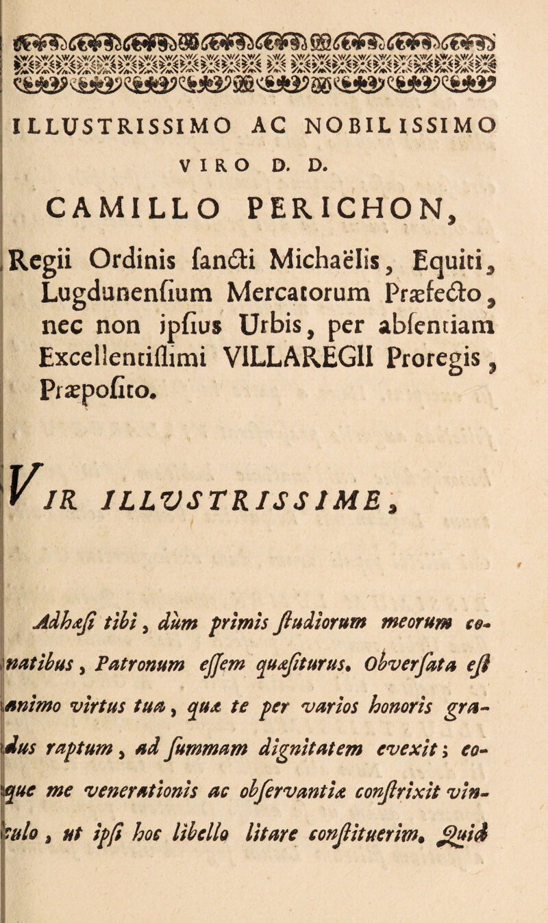 ILLUSTRISSIMO AC NOBILISSIMO VIRO D. D. CAMILLO PERICHON, , Regii Ordinis fandi Michaelis, Equiti , Lugdunenfium Mercatorum Prsefedo, nec non jpfius Urbis, per abfenciam Excelientiflimi VILLAREG1I Proregis, Pijepofito. Adhafl tibi, dum primis fludiorum meorum natibus, Patronum ejjem quaflturus. Obverfata efl ianimo virtus tua, qua te per varios honoris gra dus raptum, ad fummam dignitatem evexit; eo- que me venerationis ac obfervantU conjirixit vin~ ?ulo, ut ipfi hoc libello litare conflituerim. fl}ui&