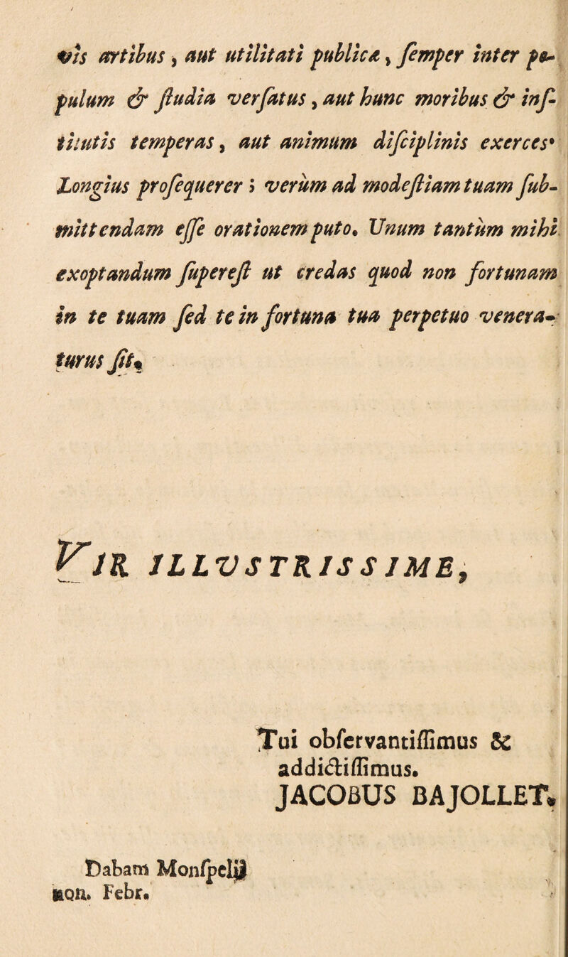 tns artibus, aut utilitati publica > femper inter p$~ pulum & Jludia ver fatus, aut hunc moribus & inf titutis temperas, aut animum difciplinis exerces• Longius profectu er er ; verum ad modefiiam tuam fub- mittendam ejfe orationem puto. JJnum tantum mihi exoptandum fuperejl ut credas quod non fortunam in te tuam fed te in fortuna tua perpetuo venera- tum Jiu VlK ILLVSTRJSS IME, Tui obfervantiffimus & addi&iflimus. JACOBUS BAJOLLET. Dabam Monfpclj! teQU» Febr.