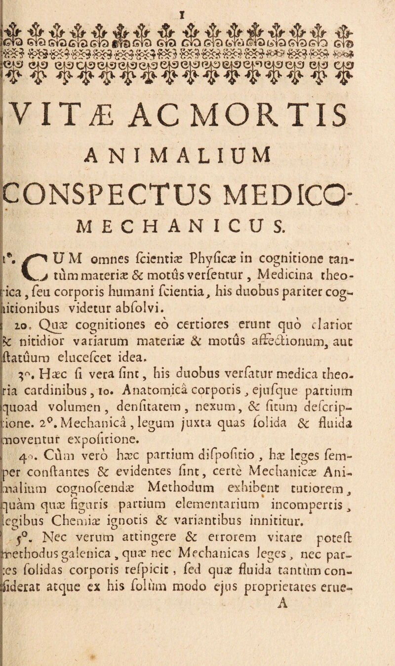 VITiE ACMORTIS animalium CONSPECTUS MEDICO- MECHANICUS. i*. U M omnes (cientia Phyficas in cognitione cala¬ vi tum materia & motus verfentur, Medicina theo- ica, feu corporis humani fcientia, his duobus pariter cog- licionibus videtur abfolvi. io. Quas cognitiones eo certiores erunt quo clarior te nitidior variarum materiae & motus affectionum^ aut flatuum elucefcec idea. Hrec (i vera fine, his duobus verfatur medica theo¬ ria cardinibus, io. Anatomica corporis , ejufque partium Iquoad volumen, denlitatem , nexum, 6c (itum deferip- :ione. 2°. Mechanica , legum juxta quas iolida 3c fluida moventur expolitione. 4 >. Cum vero hsec partium difpofltio , hae leges fem- per conflantes & evidentes fine, certe Mechanicas Ani¬ malium cognofcendae Methodum exhibent tutiorem, quam quas figuris partium elementarium incompertis, legibus Chemiae ignotis & variantibus innititur. 5°. Nec verum attingere Sc errorem vitare potefl pethodusgalenica s quae nec Mechanicas leges, nec par¬ ies folidas corporis refpicit, fed quas fluida tantum con- fiderat atque cx his folium modo ejus proprietates eme- A