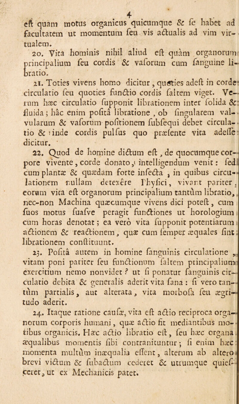 eft quam motus organicus quicumque Sc fe habet ad facultatem ut momentum feti vis adualis ad vim vir- tualem. 20. Vira hominis nihil aliud eft quam organorum! principalium feu cordis Sc vaforum cum fanguine li¬ bratio, ii. Toties vivens homo dicitur , quaties adeft in corde circulatio feu quoties fundio cordis faltem viget. Ve¬ rum hxc circulatio fupponit librationem inter iolida Sc fluida; hac enim polita libratione , ob lingularem val¬ vularum Sc vaformm politionem fubfequi debet circula¬ tio Sc finde cordis pulfus quo prodente vita adelfe dicitur. ' 22. Quod de homine didum eft , de quocumque cor¬ pore vivente 5 corde donato,< ihtelligendum venit: fed, cum plantae Sc quadam forte infeda , in quibus circu* lationem nullam detexere Ihyfici, vivant pariter, eorum vica eft organorum principalium tantum libratio, nec-non Machina quacumque vivens dici poteft, cum fiios motus fuafve peragit fundiones ut horologium cum horas denotat; ea vero vita fupponit potentiarum adionem Sc readionem, qua? cum (emper aequales fine librationem conftituunt. 25. Pofita autem in homine (anguinis circulatione ,M vitam poni pariter feu fundionum faltem principaliumi exercitium nemo nonvidec ut (i ponatur fanguinis cir¬ culatio debita Sc generalis aderit vita fana : fi vero tan- tum partialis, aut alterata, vita morbofa feu aegri¬ tudo aderit. 24. Itaque ratione caufa?, vita eft adio reciproca orga¬ norum corporis humani, qua? adio fit mediantibus mo¬ tibus organicis. Hac adio libratio eft, feu haec organa aequalibus momentis libi contranituntur; fi enim hac momenta multum inaequalia eflent, alterum ab altero brevi vidum Sc fubadum cederet Sc utrumque quief- cereta ut ex Mechanicis patet. s