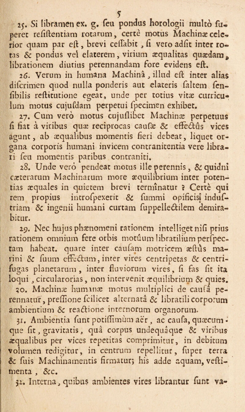 25. Si libramen ex. g. feu pondus horologii multo fu- perec refiftentiam rotarum, certe motus Machinas cele¬ rior quam par eft , brevi ceflabit , fi vero adfit inter ro¬ tas St pondus vel elaterem, virium asqualitas quadam & librationem diutius perennandam fore evidens eft. 26. Verum in humana Machina, illud eft inter alias diferimen quod nulla ponderis aut elateris faltem fen- fibilis reftitutione egeat, unde per totius vitas curricu¬ lum motus cujufdam perpetui fpecimen exhibet. 27. Cum vero motus cujuflibec Machina perpetuus fi fiat a viribus qux reciprocas caufae St effedus vices agunt, ab aequalibus momentis fieri debeat, liquet or¬ gana corporis humani invicem contranitentia vere libra¬ ri feu momentis paribus contraniti. 28. Unde vero pendeat motus ille perennis, &: quidni exterarum Machinarum more aequilibrium inter poten¬ tias xquales in quietem brevi terminatur ? Certe qui rem propius introfpexerit & fummi opificisj induf- triam St ingenii humani curtam fuppelle&ilem demira¬ bitur. 29. Nec hujus phxnomeni rationem intelliget nifi prius rationem omnium fere orbis motuum libratilium perfpec- tam habeat, quare inter caufam motricem aeftus ma- j rini St fuum effedum, inter vires centripetas & centri¬ fugas planetarum, inter fluviorum vires, fi fas fit ita loqui j circularorias, non intervenit xquilibrium St quies. 20. Machinx humanas motus multiplici de caufa pe¬ rennatur, preflione fcil icet alternata St libratili corporum ambientium St rea&ione internorum organorum. 31. Ambientia funt potifiimum aer 3 ac caufa, quxeum • que fit, gravitatis, qua corpus undequaque St viribus aequalibus per vices repetitas comprimitur, in debitum volumen redigitur, in centrum repellitur, fuper terra St fuis Machinamentis firmatur; his adde aquam, vefti- menta , Stc. 52. Interna, quibus ambientes vires librantur funt va-