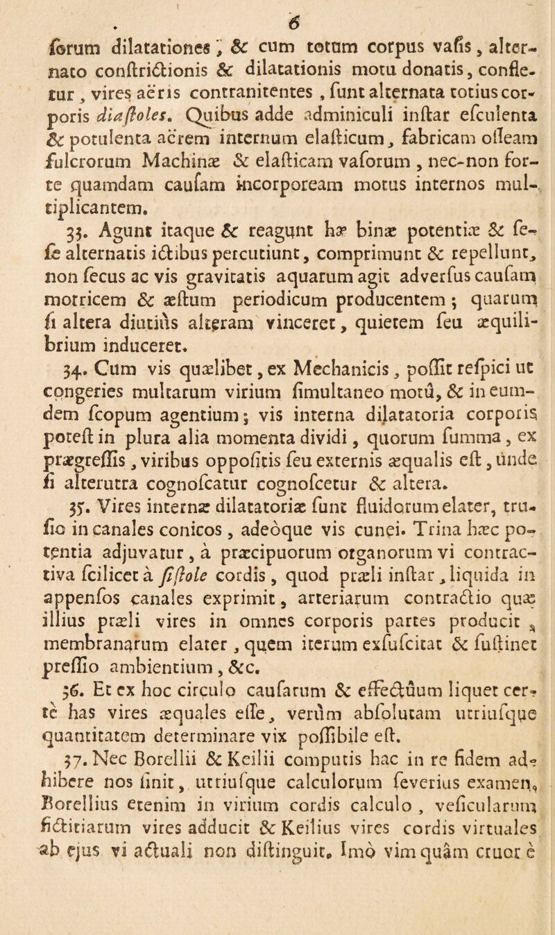 ferum dilatationes& cum totam corpus vafis, alter¬ nato conftridionis & dilatationis motu donatis, confle, tur 3 vires aeris contranitentes , funt alternata totius cor* poris dia (Ioles. Quibus adde adminiculi inftar efculenta & potulenta acrem internum elafticum, fabricam oileam fulcrorum Machinas & elafticam vaforum , nec-non for¬ te quamdam caufam incorpoream motus internos mul¬ tiplicantem. 33. Agunt itaque Sc reagunt ha5 binas potentia & fe^ £e alternatis idibus percutiunt, comprimunt 3c repellunt, non fecus ac vis gravitatis aquarum agit adverfus caufam motricem 8c asftum periodicum producentem; quarum fi altera diutius alteram vinceret, quietem feu aequili¬ brium induceret. 34. Cum vis quaslibet, ex Mechanicis, poflit refpici ut congeries multarum virium fimultaneo motu, & ineum- dem fcopum agentium; vis interna dilatatoria corporis poteft in plura alia momenta dividi, quorum fumma, ex prasgreflis, viribus oppofitis feu excernis asqualis efl:, unde fi alterutra cognofcatur cognofcetur & altera. 3). Vires internas dilatatoriae funt fluidorum elater, tru- fio in canales conicos , adeoque vis cunei» Trina hasc po¬ tentia adjuvatur , a praecipuorum organorum vi contrac- tiva fcilicec a fi [Iole cordis, quod praeli inftar, liquida in appenfos canales exprimit, arteriarum contradio quas illius prsli vires in omnes corporis partes producit % membranarum elater, quem iterum exfufeitat & fuftinet preffio ambientium, &c. 36. Et ex hoc circulo caufarum & effectuum liquet cer* te has vires aequales e(Te, verum abfolucam utriufque quantitatem determinare vix poflibile efl. 37. Nec Boreliii & Kcilii campulis hac in re fidem ad*? bibere nos linit, utriufque calculorum feverius examen, Borellius etenim in virium cordis calculo , veficulamm fiditiarum vires adducit & Keilius vires cordis virtuales ab ejus vi a duali non diftinguic. Imo vim quam eruor e