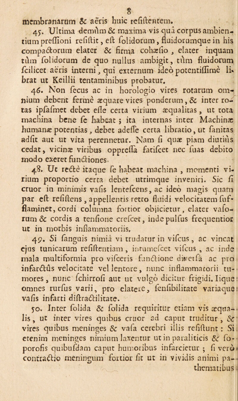 membranarum Sc acris huic refiftentem. Ultima demum 8c maxima vis qua corpus ambien¬ tium predioni refiftit, eft folidorum, fluidorumque in his compa&orum elater & firma cohxfio , elater inquam tum folidorum de quo nullus ambigit, tum fluidorum fcilicet aeris interni 3 qui externum ideo potentiffime li¬ brat ut Keillii tentaminibus probatur. 46, Non fecus ac in horologio vires rotarum om¬ nium debent ferme aequare vires ponderum, & inter ro¬ tas ipfafmet debet efie certa virium aequalitas, ut tota machina bene fe habeat ; ita internas inter Machinas humana potentias, debet adefle certa libratio, ut fanitas adfit aut ut vita perennetur. Nam fi quae piam diutius cedat, vicinx viribus opprefla fatifcet nec luas debito modo exeret fun&iones- 48. Ut redle itaque fe habeat machina , momenti vi¬ rium proportio certa debet utrimque inveniri. Sic fi eruor in minimis vafis lentefcens, ac ideo magis quam par eft refiftens , appellentis retro fluidi velocitatem fuf- flacninet, cordi columna fortior objicietur, elater vafo- rum & cordis a tenfione crefcet, indepulfus frequentior ut in morbis inflammatoriis, 49. Si fanguis nimia vi trudatur in vifcus, ac vincat ejus tunicarum refiftentiam , inrumefcet vifcus , ac inde mala multiformia pro vifceris fundione dwetfa ac pro infar<5tus velocitate vel lentere, nunc inflammatorii tu¬ mores, nunc fchirrofi aut ut vulgo dicitur frigidi. Iique omnes rurfus varii, pro elateie, fenfibilirate variaque vafis infarti diftradlilitate. 50. Inter folida & folida requiritur etiam vis aequa¬ lis , ut inter vires quibus eruor ad caput truditur, Sc vires quibus meninges & vafa cerebri illis refiftunt: Si erenim meninges nimium laxentur ut in paraliticis & fo- porofis quibufdam caput humoribus infarcietur ; fi vero contra&io meningum fortior fit ut in vividis animi pa— thematibus