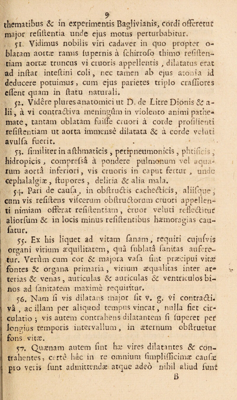 thematibus & in experimentis Baglivianis, cordi offeretur major reddentia unde ejus motus perturbabitur, Vidimus nobilis viri cadaver in quo propter o- blacam aorta: ramis lupernis a fchirrofo thimo refiden- tiam aortre truncus vi cruoris appellentis dilatatus erat ad indar inteflini coli, nec tamen ab ejus atonia id deducere potuimus, cum ejus parietes triplo craffiores edent quam in datu naturali. 51. Videre plures anatomici ut DL de Licre Dionis & a- lii, a vi contradfciva meningum in violento animi pathe* mate, tantam oblatam fu ille cruori a corde profilienti refiftentiam ut aorta immense dilatata & a corde velati avulfa fuerit. . dmiliter inafthmaticis, pcripnenmonicis, phtiGc33’ hidropicis j comprefsa d pondere pulmonum vel aqua¬ rum aorta inferiori, vis cruoris in caput fertur , unde cephalalgia , ttupores , deliria Sc alia mala. $4. Pari de cauta, in obftrudfcis cacheddcis, aliifque 3 cum vis reddens vifcerum obftrudiorum cruori appellen¬ ti nimiam offerat reddendam , eruor veluti reflesditut aliorfum & in locis minus reddentibus hxmoragias cau- facur. 55. Ex his liquet ad vitam fanam , requiri ciijufvis organi virium aequilitatem, qua fnblata fanitas aufere¬ mur. Verum cum cor & majora vafa dnt praecipui virae fontes Sz organa primaria , virium aequalitas inter ac® terias Sc venas, auriculas & auriculas dc ventriculos bi¬ nos ad fanitatem maxime requiritur. 56. Nam d vis dilatans major dt v. g, vi contra«Shi* va , ac illam per aliquod tempus vincat, nulla fiet cir¬ culatio •, vis autem contrahens dilatantem d luperet peC longius temporis intervallum, in sternum obdruetuc fons vitse. 57. Quaenam autem dnt hx vires dilatantes Bc con¬ trahentes? certe hac in re omnium dmplifficimx caufag pio veris funt admittendas atque adeo nihil aliud funt i a