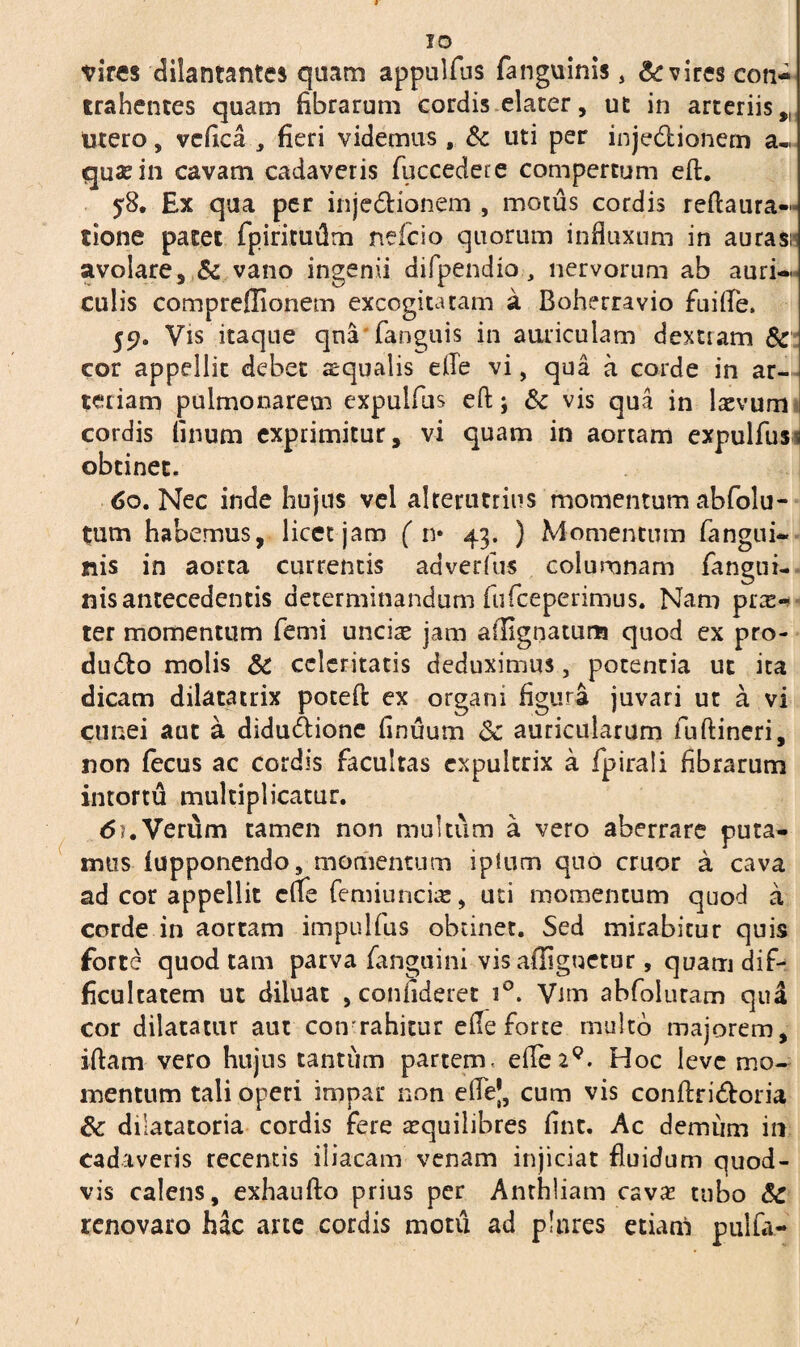 IO vires dilantantes quam appulfus fanguinis, Evires con¬ trahentes quam fibrarum cordis elater, ut in arteriis,. Utero, vcfica , fieri videmus, & uti per injectionem a- quaein cavam cadaveris fuccedere compertum efl. 58. Ex qua per injectionem , motus cordis reflaura- tione pacet fpiritudm nefcio quorum influxum in auras» avolare, & vano ingenii difpendio., nervorum ab auri¬ culis compreffionem excogitatam a Boherravio fuifle. 59. Vis itaque qna fanguis in auriculam dextiam & cor appellit debet squalis efle vi, qua a corde in ar¬ teriam pulmonarem expulfus eft; & vis qua in laevum cordis linum exprimitur, vi quam in aortam expulfus^ obtinet. 60. Nec inde hujus vel alterutrius momentum abfolu- tum habemus, licet jam ( n* 43. ) Momentum (angui¬ nis in aorta currentis aaverfus columnam (angui¬ nis antecedentis determinandum fufceperimus. Nam prx— ter momentum femi uncis jam ailignatuna quod ex pro- du&o molis & celeritatis deduximus, potentia ut ita dicam dilatatrix poteft ex organi figura juvari ut a vi cunei aut a didu&ione finuum 3c auricularum fuftineri, non (ecus ac cordis facultas expultrix a fpirali fibrarum intortu multiplicatur. 6?.Verum tamen non multum a vero aberrare puta¬ mus (apponendo, momentum iplum quo eruor a cava ad cor appellit cfle femiuncire, uti momentum quod a corde in aortam impulfus obtinet. Sed mirabitur quis forte quod tam parva fanguini vis affiguetur, quam dif¬ ficultatem ut diluat , confideret i°. Vim abfolutam qua cor dilatatur aut cotvrahitur efle forte multo majorem, iftam vero hujus tantum partem, eflez9. Hoc leve mo¬ mentum tali operi impar non eflej, cum vis confiri&oria & dilatatoria cordis fere aequilibres fint. Ac demum in cadaveris recentis iliacam venam injiciat fluidum quod¬ vis calens, exhaufto prius per Anrhliam cava? tubo Sc renovaro hac arte cordis motu ad plnres etiam pulfa-