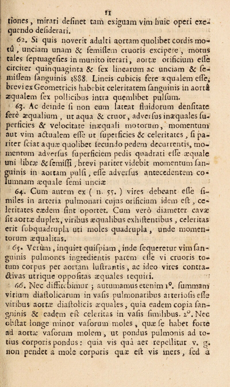 fx tiones, mirari definet tam exiguam vim huic operi exc- ; quendo defiderari. 62. Si quis noverit adulci aortam quolibet cordis mo¬ tu , unciam unam & femiilem cruoris excipere , motus cales feptuagefies in munito iterari, aorc« orificium efie circiter quinquaginta & fex linearum ac unciam & fe¬ ni ille m fanguinis ^888. Lineis cubicis fere aqualem effie^ I brevi ex Geometricis habebit celeritatem fanguinis in aorti : aqualem fex pollicibus intra quemlibet pulfum. 65. Ac deinde fi non eum lateat fluidorum denficate fere aqualium, ut aqua & eruor, adverfus inarquales fu- perficies velocitate inaequali motorum, momentum aut vim a&ualem e(Te ut fupetficies & celeritates, fi pa¬ riter feiae aqu« quolibet fecundo pedem decurrentis, mo- | mentum adverfus fuperficiem pedis quadrati die aequale 1 uni libra? &fcmi(Ii, brevi pariter videbit momentum fan¬ guinis in aortam pulfi, efie adverfus antecedentem co¬ lumnam «quale femi uncias 64, Cum autem ex ( n. 57. ) vires debeant ede fi- miles in arteria pulmonari cujus orificium idem efi: , ce¬ leritates e«dem fint oportet. Cum vero diameter cav« fitaort« duplex, viribus «qualibus exhiftcntibus, celeritas erit fubquadrupla uti moles quadrupla, unde momen¬ torum «qualitas. Verum , inquiet quifpiam , inde fequeretur vim fan¬ guinis pulmones ingredientis parem e ile vi cruoris to» tum corpus per aortam luftrantis, ac ideo vires contta- divas utrique oppofitas «quales requiri. • 66. Nec diffitebimur j autumamus etenim i°. fummam virium diallolicarum in vafis pulmonaribus arteriolis effe viribus aort« diaftolicis «quales, quia eadem copia fan- gninis Sc eadem efi: celeritas in vafis fimilibus. 2.0. Nec obftat longe minor vaforum moles, qu« fe habet forte ad aort« vaforum molem , ut pondus pulmonis ad to¬ tius corporis pondus: quia vis qua aet repellitur v. g. non pendet a mole corporis qu« efl vis iners, fed a