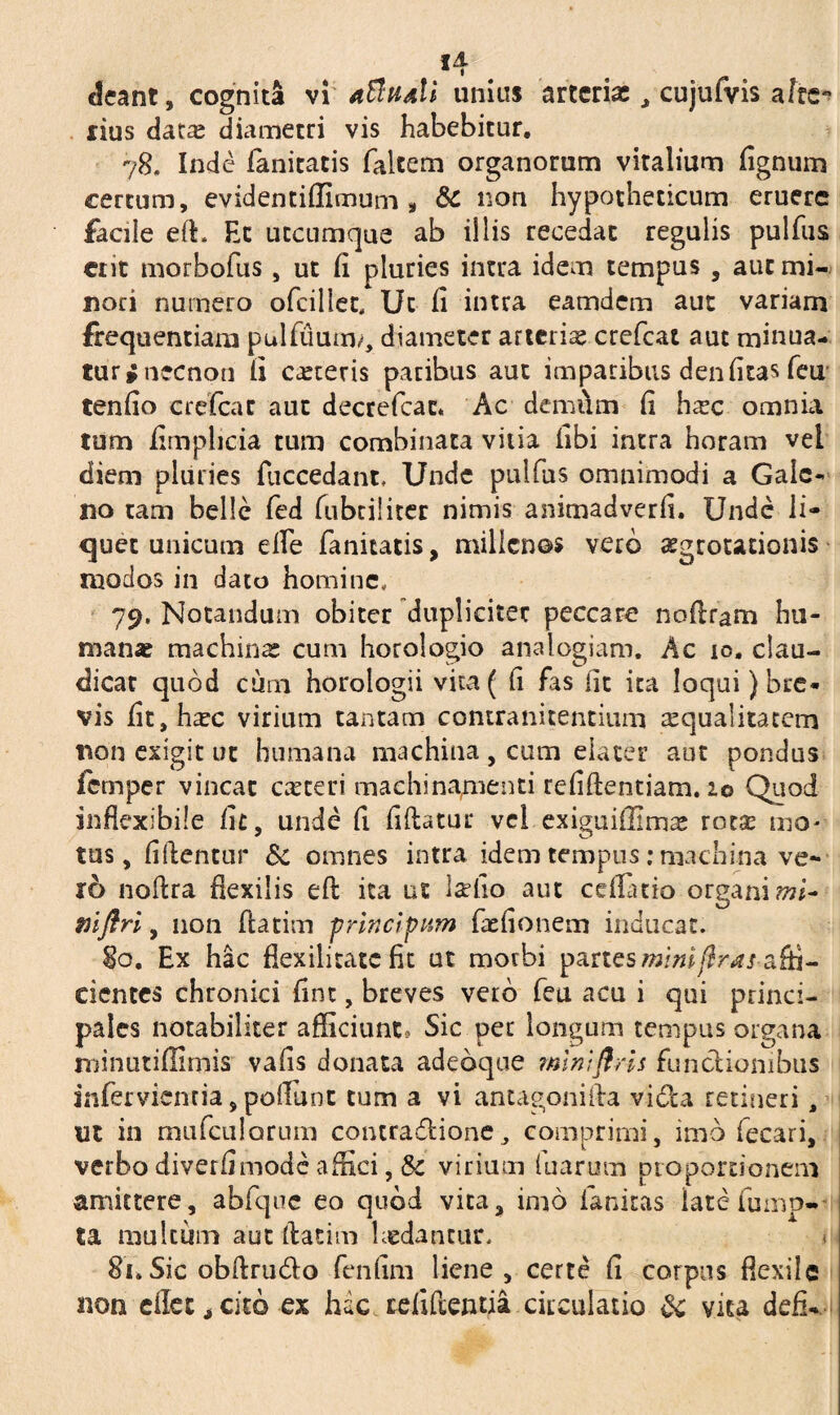 deant, cognita vi aBhaII unius arteria:, cujufvis afre- rius datx diametri vis habebitur. 78. Inde fanitatis falcem organorum viralium fignum certum, evidentiffimum , & non hypotheticum eruere facile eft. Et utcumque ab illis recedat regulis pulfus ent morbofus, ut fi pluries intra idem tempus , aut mi¬ nori numero ofcillet, Ut fi intra eamdem aut variam frequentiam pulfuurm, diameter arteriae crefcat aut minua¬ tur fnecnon fi ceteris paribus aut imparibus denfitas feu tenfio crefcat aut decrefcac. Ac demum fi hxc omnia tum fimplicia tum combinata vitia fibi intra horam vel diem pluries fuccedant. Unde pulfus omnimodi a Gale¬ no tam belle fed fubciiiter nimis animadverfi. Unde li¬ quet unicum elfe fanitatis, millenos vero aegrotationis modos in dato homine, 79, Notandum obiter dupliciter peccare noftram hu¬ manae machinae cum horologio analogiam. Ac io. clau¬ dicat quod cum horologii vica( fi fas fit ica loqui) bre¬ vis fit,hxc virium tantam contranitentium squalitatem non esigit ut humana machina , cum elater aut pondus iemper vincat exteri machinamenti refiftentiam. io Quod inflexibile fit, unde fi fiftatur vel exiguiffimx rotx mo¬ tus, fiftentur Sc omnes intra idem tempus: machina ve- r6 noftra flexilis eft ita ut Ise fio aut ceflatio organi mi- mflri, non ftatim principum faefionem inducat. §o. Ex hac flexilitate fit ut morbi partes miniftras-affi¬ cientes chronici fint, breves vero fea acu i qui princi¬ pales notabiliter afficiunt? Sic per longum tempus organa minutiffimis vafis donata adeoque mlniflris functionibus infer vient ia, poliunt tum a vi antagonifta vi&a retineri, ut in mufculorum contractione, comprimi, imb fecari, verbo diverfimode affici, Sc virium luarum proportionem amittere, abfque eo quod vita, imo ianitas latefump- ta multum aut ftatim laedantur. i 8n Sic obftru&o fenfim liene, certe fi corpus flexile non cllec, cito ex hac tefiftentia circulatio & vica defi-