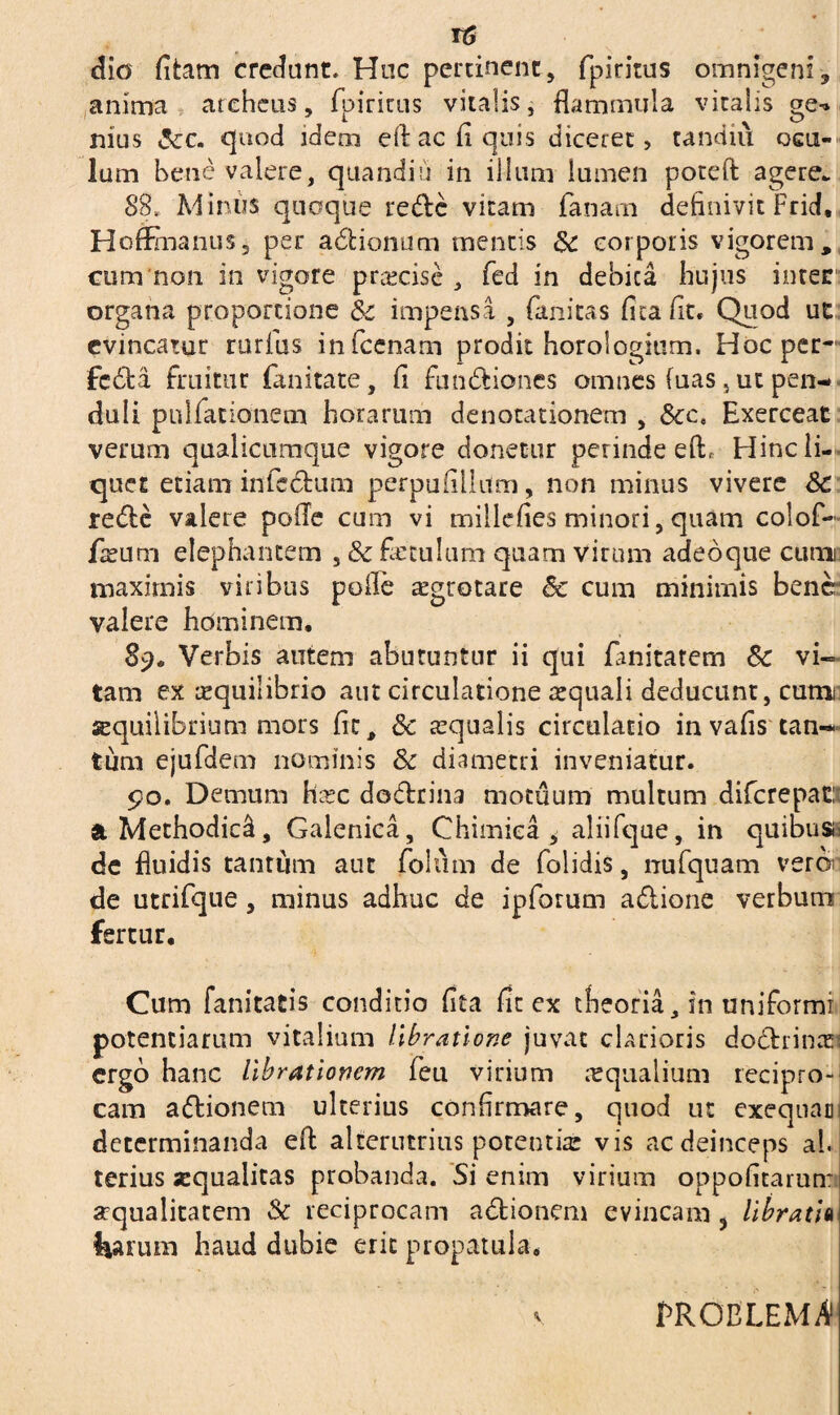 t6 dio fitam credunt. Huc pertinent, fpiritus omnigeni, anima areheus, fpiritus vitalis, flammula vitalis oq^ nius &c. quod idem ell ac fi quis diceret, tandiu ocu¬ lum bene valere, quandiu in illum lumen poteft agere. 88. Minus quoque redc vitam fanam definivit Frid. HofEnanus, per adionum mentis Sc corporis vigorem, cum non in vigore pr&cise , fed in debica hujus inter organa proportione Sc impensa , fitnitas fica fit. Quod ut evincatur rurfus infcenam prodit horologium. Hoc per-1 fcda fruitur fanitate, fi fundiones omnes fuas, ut pen¬ duli pullationem horarum denotationem , &ce Exerceat verum qualicumque vigore donetur perinde e(L Hinc li¬ quet etiam infidum perpufilium, non minus vivere Sc rede valere polle cum vi millefies minori, quam colof- fieurri elephantem , Sc fictulum quam virum adeoque cumi maximis viribus polle aegrotare Sc cum minimis bene! valere hominem. 89. Verbis autem abutuntur ii qui fiinitatem Sc vi-= tam ex requilibrio aut circulatione ecquali deducunt, cutra squilibrium mors fic, Sc ecqualis circulatio in vafis can¬ tum ejufdem nominis Sc diametri inveniatur. 90. Demum hxc dodrina motuum multum diferepat:; & Methodici, Galenica, Chimiea , aliifque, in quibus de fluidis tantum aut folii m de folidis, nufquam veroi de utrifque, minus adhuc de i piorum adione verbum fertur. Cum fanitatis conditio fita fit ex theoria, in uniformi potentiarum vitalium libratione juvat clarioris dodrince ergo hanc librationem fieu virium aqualium recipro¬ cam adionem ulterius confirmare, quod ut exequac determinanda efl: alterutrius potentia vis ac deinceps ah terius «qualitas probanda. Si enim virium oppofitarun: «qualitatem Sc reciprocam adionem evincam ? libratia fiarum haud dubie erit propatula. PROBLEMA1