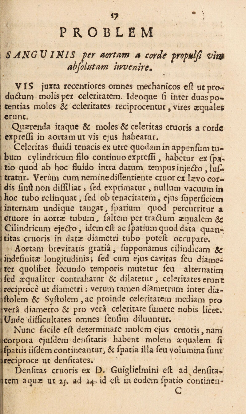 ‘7 P R O B L E M S ANGU INIS per aortam a corde propttljt vim abfolutam invenire. ♦ VIS juxta recenfiores omnes mechanicos efi ut pro- dudhim molis per celeritatem» Ideoque fi inter duas po- f tendas moles & celeritates reciprocentur s vires aequales erunt» Quaerenda itaque & moles & celeritas cruoris a corde : expreffi in aortam ut vis ejus habeatur. Celeritas fluidi tenacis ex utre quodam in appenfum tu¬ bum cylindricum filo continuo exprefli, habetur exfpa* tio quod ab hoc fluido intra datum tempus inje&o , lufi* tratur. Verum cum neminediflentiente eruor ex laevo cor¬ dis finu non diffiliat > fed exprimatur, nullum vacuum in 3 hoc tubo relinquat, fed ob tenacitatem, ejus fuperficiem t internam undique cangat , fpatium quod percurritur a cruore in aortae tubum, faItem per tradhim squalem 3c i Cilindricum ejetfio, idem efi: ac fpatium quod data quan- Stiras cruoris in datae diametri tubo potefi occupare. Aortam brevitatis gratia 5 fupponamus cilindicam $c >iindefinitae longitudinis; fed cum ejus cavitas feu diame¬ ter quolibet fecundo temporis mutetur feu alternarim fed aequaliter contrahatur & dilatetur, celeritates erunt ^reciproce ut diametri; verum tamen diametrum inter dia- cftolem 8c Syftolem , ac proinde celeritatem mediam pro ‘.vera diametro & pro vera celeritate fumere nobis licet. jjUnde difficultates omnes fenfim diluuntur. Nunc facile efi determinare molem ejus cruoris, nam (corpora ejufdem denfitatis habent molem aequalem fi !fpatiis iifdem contineantur, & fpacia illa feu volumina funs reciproce ut denfitates. Denficas cruoris ex D. Guiglielmini efi ad denfica« tem aqux ut ad id efi ia eodem fpatio continen- C I. >' IS .