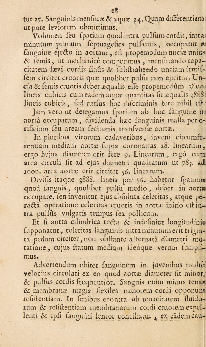 tur xf, S anguinis menfur# Sc aquae 24» Quam differentiatas ut pote leviorem obmittimus. Volumen leu fpatium quod intra pullum cordis, intras minutum primum leptuagefies pullantis, occupatur m (anguine ejedo in aortam , eft propemodum unciae unius Sc lemis, ut mechanice comperimus , menlurandocapa¬ citatem laevi cordis Uniis & fubflrahendo unciam lemif- fem circiter cruoris qure quolibet pullu non ejicitur^ Un¬ cia Sc lemis cruoris debet aqualis effe propemodum 3800 lineis cubicis cum eadem aquae quantitas lit «qualis 5888 lineis cubicis, led rurlus hoc chferiminis fere nihil eft Jam vero ut detegamus fpatium ab hoc fanguine in aorta occupatum , dividenda haec fanguinis malla per o- rificium feu aream fedionis tranfverfe aortte. In pluribus virorum cadaveribus, inveni circumfe¬ rentiam mediam aortae lupra coronarias 18. linearum, x * ergo hujus diameter erit fere 9, Linearum, ergo cum area circuli fit ad ejus diametri quadratum uc 7S5. ad 1000. area aortae erit circiter 56. linearum. Divilis itaque 388S, lineis per habetur fpatium quod fanguis, quolibet pullu medio, debet in aorta occupare, leu invenitur ejusablolura celeritas, atque pe¬ ra da operatione celeritas cruoris in aortee initio eff in¬ tra pullus vulgaris tempus lex pollicum. Et ii aorta cilindrica reda Sc indefinitae longitudinis (opponatur, celeritas (anguinis intra minutum erit trigin¬ ta pedum circiter, non obftante alternata diametri mu¬ tatione , cujus flatum medium ideoque verum lumpfi¬ mus. Advertendum obiter languinem in juvenibus multa velocius circulari ex eo quod aort« diameter fit minort Sc pullus cordis frequentior. Sanguis enim minus tenas Sc membranae magis flexiles minorem cordi opponuns refiftentiam. In lenibus econtra ob tenacitatem fluido¬ rum Sc refiftentiam membranarum cordi cruorem expel- x lenti Sc ipfi ianguini lentor conciliatui; > ex eadem cau-