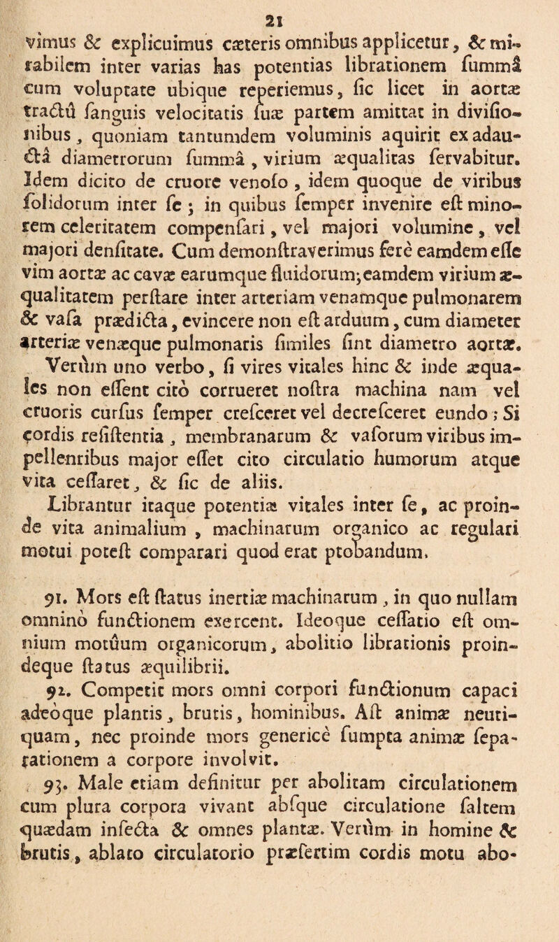 virnus 8c explicuimus exteris omnibus applicetur, & mi¬ rabilem inter varias has potentias librationem fummi cum voluptate ubique reperiemus, fic licet in aorta; tra&u fanguis velocitatis lux partem amittat in divifio- nibus „ quoniam tanrumdem voluminis aquirit ex adau¬ cta diametrorum fumma , virium xqualitas fervabitur. Idem dicito de cruore venofo , idem quoque de viribus fblidorum inter fc \ in quibus femper invenire eft mino¬ rem celeritatem compentari, vel majori volumine , vel majori denfitate. Cum demonftraverimus fere eamdem ede vim aortx ac cavx earumque fluidorum;eamdem virium ae¬ qualitatem perflare inter arteriam venamque pulmonarem 6c vafa prxdi&a, evincere non eft arduum, cum diameter arterix venxque pulmonaris fimiles fint diametro aortae. Verum uno verbo, fi vires vitales hinc & inde xqua- Ics non edent cito corrueret noftra machina nam vel cruoris curfus femper crefceret vel decrefceret eundo;Si fordis refiftentia, membranarum Sc vaforum viribus im- pellenribus major edet cito circulatio humorum atque vita cedaret, 8c fic de aliis. Librantur itaque potentia» vitales inter fe, ac proin¬ de vita animalium , machinarum organico ac regulari motui poteft comparari quod erat ptobandum. 91. Mors eft flatus inertix machinarum , in quo nullam omnino fun&ionem exercent. Ideocjue cedatio eft om¬ nium motuum organicorum, abolitio librationis proin- deque flatus aequilibrii. 91. Competit mors omni corpori fun&ionum capaci adeoque plantis, brutis, hominibus. Aft animx neuti- quam, nec proinde mors generice fumpea animx fepa~ rationem a corpore involvit. 93. Male etiam definitur per abolitam circulationem cum plura corpora vivant abfque circulatione faltem quxdam infe&a 6c omnes plantx. Vervim in homine & brutis, ablato circulatorio prxfertim cordis motu abo-